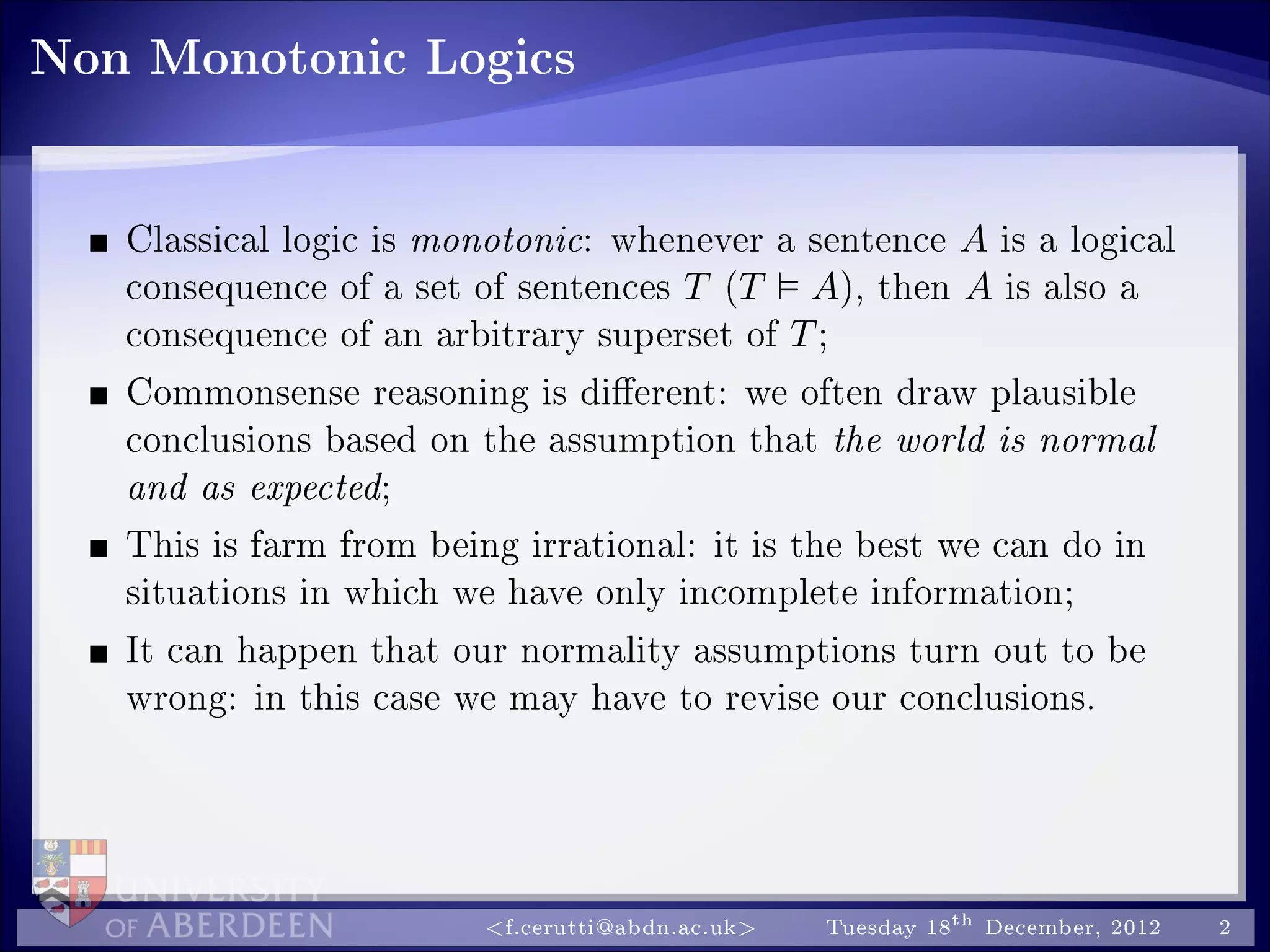 Non Monotonic Logics
Classical logic is monotonic: whenever a sentence A is a logical
consequence of a set of sentences T (T A), then A is also a
consequence of an arbitrary superset of T;
Commonsense reasoning is dierent: we often draw plausible
conclusions based on the assumption that the world is normal
and as expected;
This is farm from being irrational: it is the best we can do in
situations in which we have only incomplete information;
It can happen that our normality assumptions turn out to be
wrong: in this case we may have to revise our conclusions.
f.cerutti@abdn.ac.uk Tuesday 18th December, 2012 2
 
