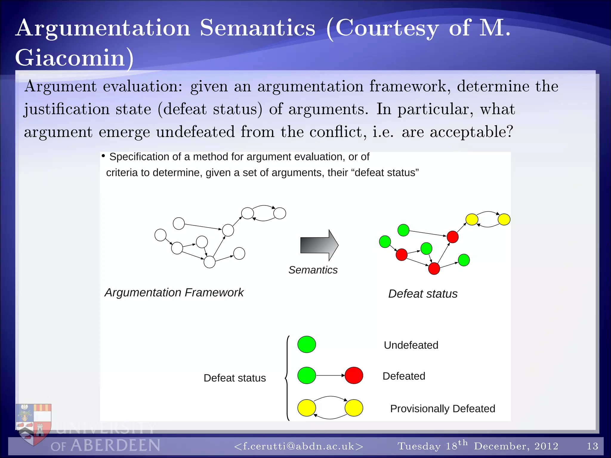 Argumentation Semantics (Courtesy of M.
Giacomin)
Argument evaluation: given an argumentation framework, determine the
justication state (defeat status) of arguments. In particular, what
argument emerge undefeated from the conict, i.e. are acceptable?
• Specification of a method for argument evaluation, or of
criteria to determine, given a set of arguments, their “defeat status”
Argumentation Framework
Semantics
Defeat status
Defeat status
Undefeated
Defeated
Provisionally Defeated
f.cerutti@abdn.ac.uk Tuesday 18th December, 2012 13
 
