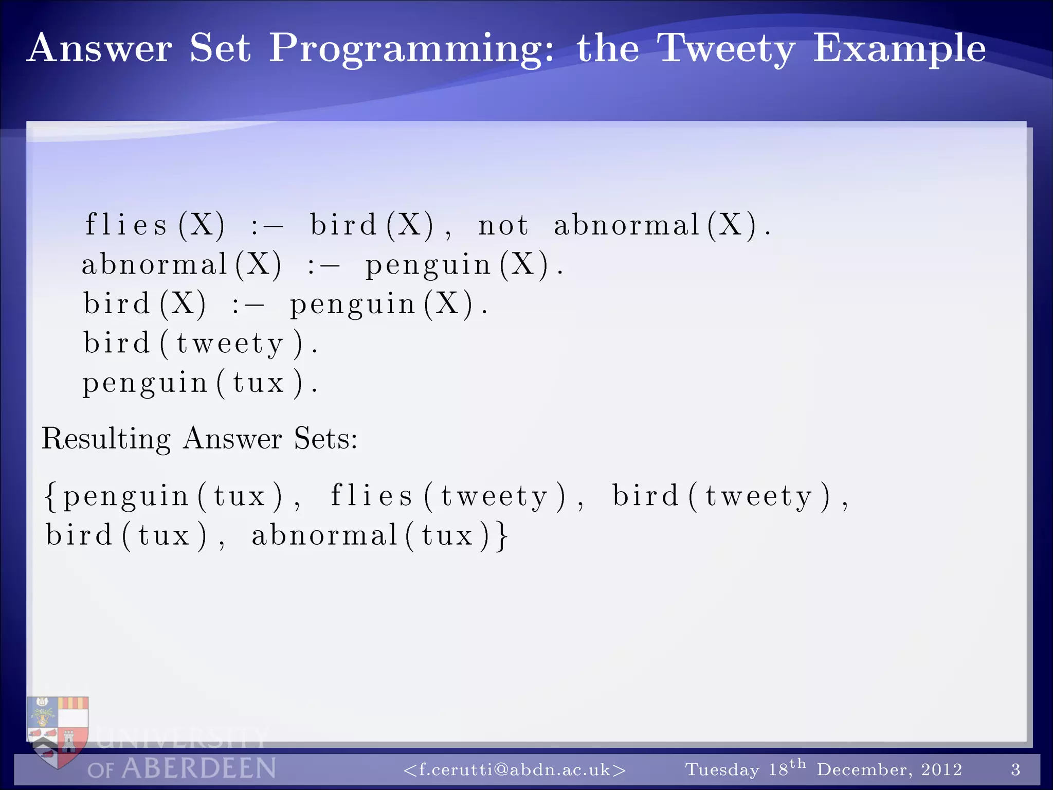 Answer Set Programming: the Tweety Example
f l i e s (X) :− bird (X) , not abnormal (X) .
abnormal (X) :− penguin (X) .
bird (X) :− penguin (X) .
bird ( tweety ) .
penguin ( tux ) .
Resulting Answer Sets:
{penguin ( tux ) , f l i e s ( tweety ) , bird ( tweety ) ,
bird ( tux ) , abnormal ( tux )}
f.cerutti@abdn.ac.uk Tuesday 18th December, 2012 3
 