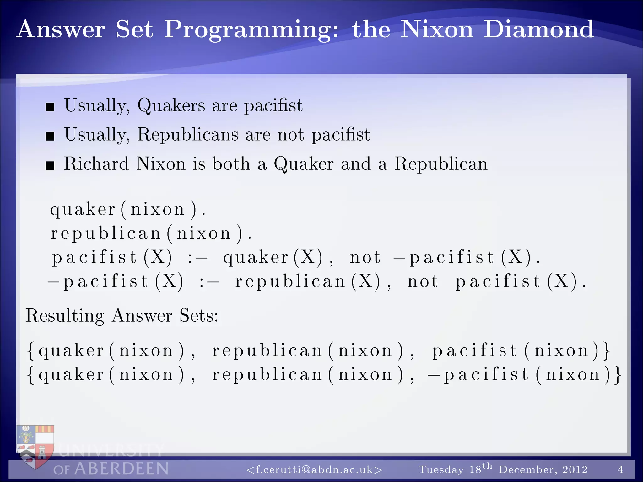 Answer Set Programming: the Nixon Diamond
Usually, Quakers are pacist
Usually, Republicans are not pacist
Richard Nixon is both a Quaker and a Republican
quaker ( nixon ) .
republican ( nixon ) .
p a c i f i s t (X) :− quaker (X) , not −p a c i f i s t (X) .
−p a c i f i s t (X) :− republican (X) , not p a c i f i s t (X) .
Resulting Answer Sets:
{quaker ( nixon ) , republican ( nixon ) , p a c i f i s t ( nixon )}
{quaker ( nixon ) , republican ( nixon ) , −p a c i f i s t ( nixon )}
f.cerutti@abdn.ac.uk Tuesday 18th December, 2012 4
 