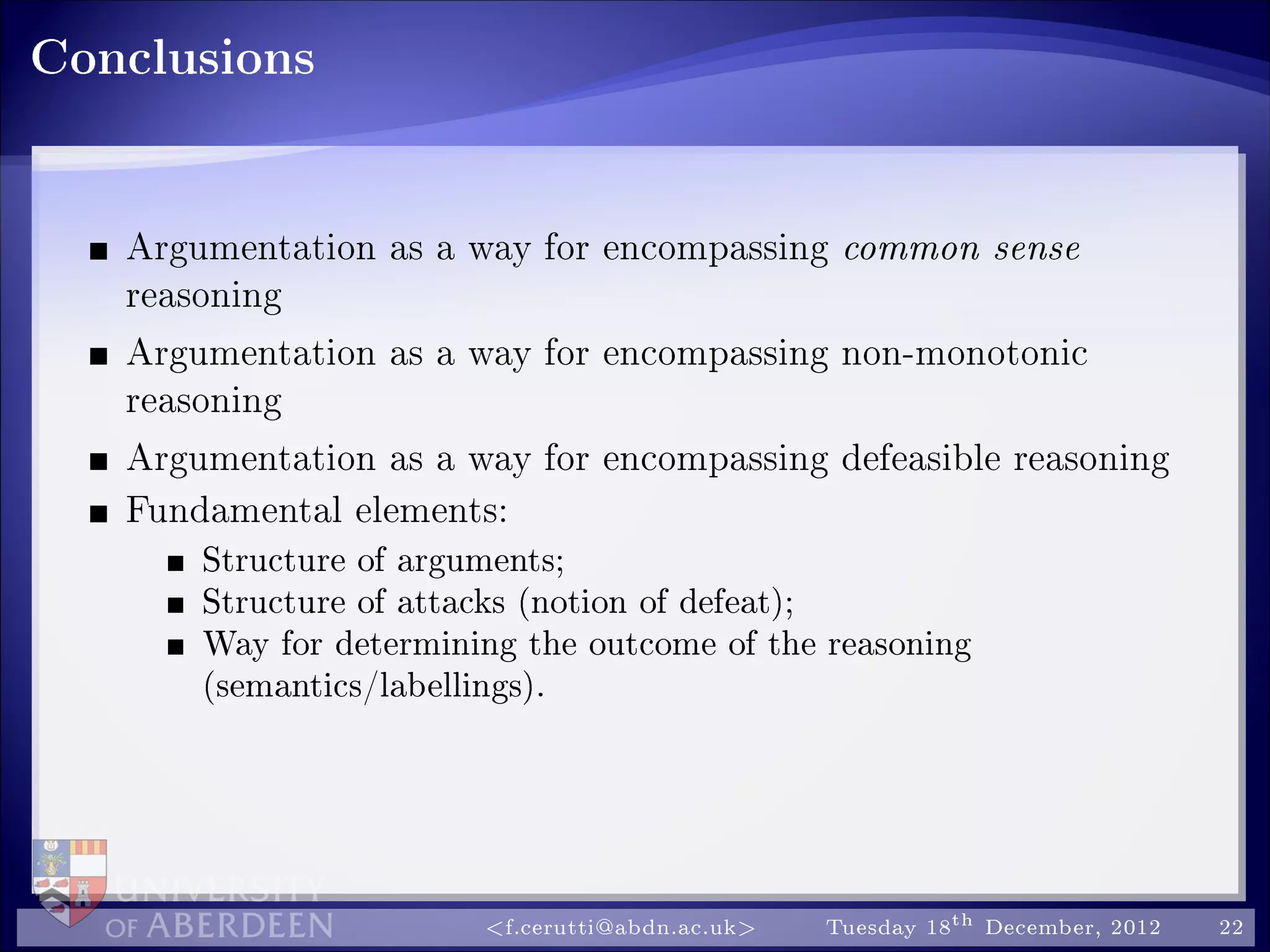 Conclusions
Argumentation as a way for encompassing common sense
reasoning
Argumentation as a way for encompassing non-monotonic
reasoning
Argumentation as a way for encompassing defeasible reasoning
Fundamental elements:
Structure of arguments;
Structure of attacks (notion of defeat);
Way for determining the outcome of the reasoning
(semantics/labellings).
f.cerutti@abdn.ac.uk Tuesday 18th December, 2012 22
 