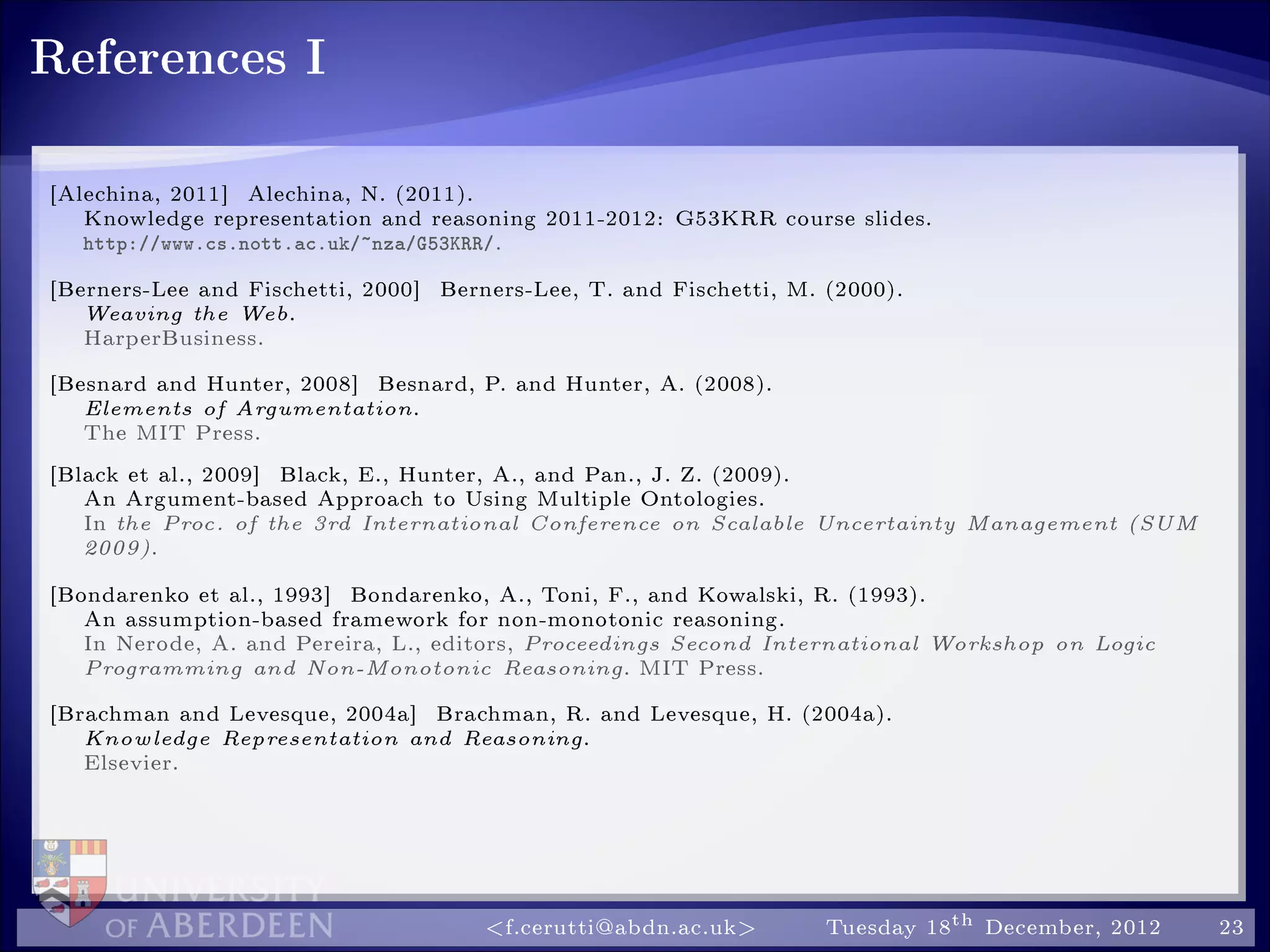 References I
[Alechina, 2011] Alechina, N. (2011).
Knowledge representation and reasoning 2011-2012: G53KRR course slides.
http://www.cs.nott.ac.uk/~nza/G53KRR/.
[Berners-Lee and Fischetti, 2000] Berners-Lee, T. and Fischetti, M. (2000).
Weaving the Web.
HarperBusiness.
[Besnard and Hunter, 2008] Besnard, P. and Hunter, A. (2008).
Elements of Argumentation.
The MIT Press.
[Black et al., 2009] Black, E., Hunter, A., and Pan., J. Z. (2009).
An Argument-based Approach to Using Multiple Ontologies.
In the Proc. of the 3rd International Conference on Scalable Uncertainty Management (SUM
2009).
[Bondarenko et al., 1993] Bondarenko, A., Toni, F., and Kowalski, R. (1993).
An assumption-based framework for non-monotonic reasoning.
In Nerode, A. and Pereira, L., editors, Proceedings Second International Workshop on Logic
Programming and Non-Monotonic Reasoning. MIT Press.
[Brachman and Levesque, 2004a] Brachman, R. and Levesque, H. (2004a).
Knowledge Representation and Reasoning.
Elsevier.
f.cerutti@abdn.ac.uk Tuesday 18th December, 2012 23
 