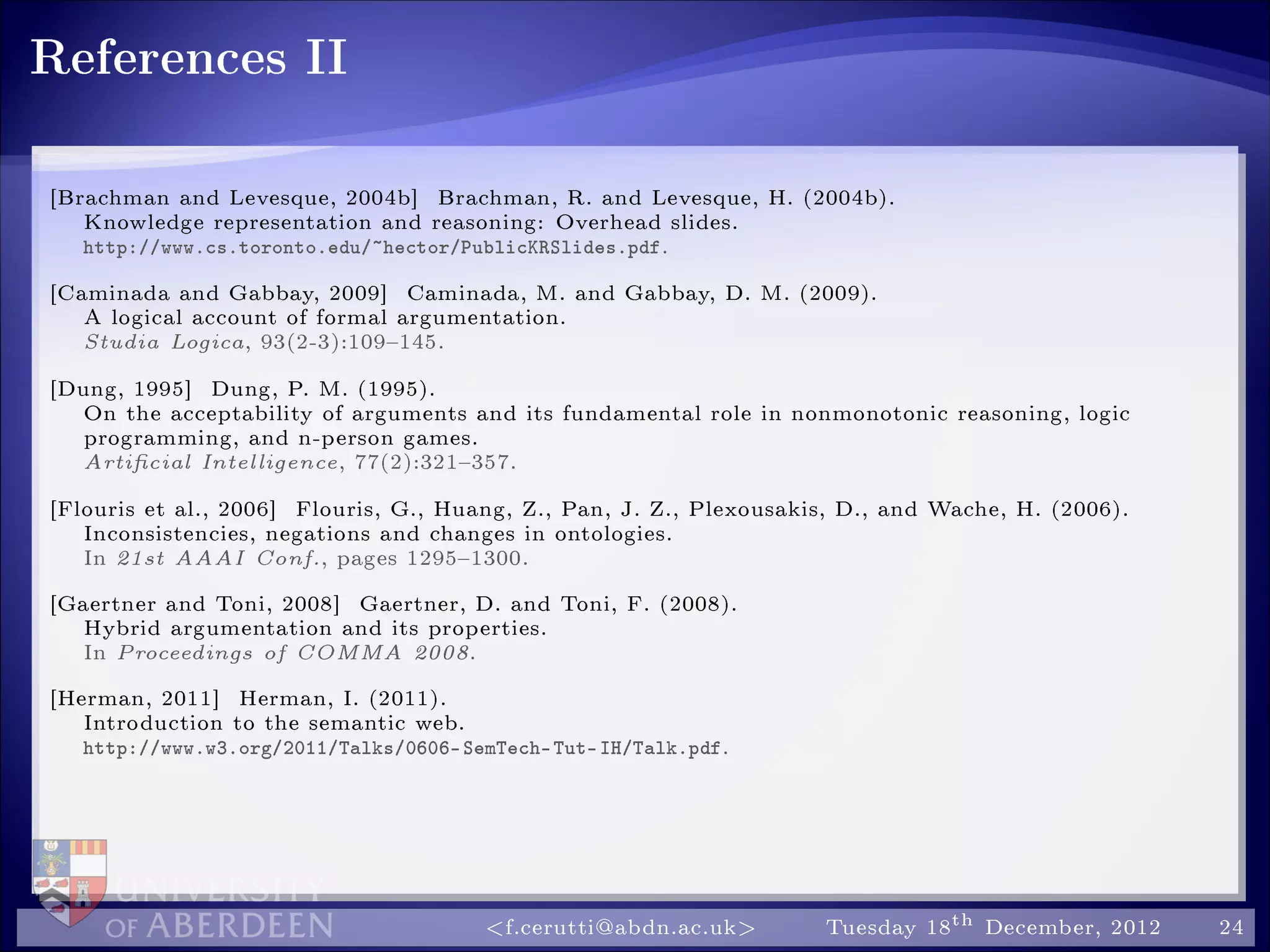 References II
[Brachman and Levesque, 2004b] Brachman, R. and Levesque, H. (2004b).
Knowledge representation and reasoning: Overhead slides.
http://www.cs.toronto.edu/~hector/PublicKRSlides.pdf.
[Caminada and Gabbay, 2009] Caminada, M. and Gabbay, D. M. (2009).
A logical account of formal argumentation.
Studia Logica, 93(2-3):109145.
[Dung, 1995] Dung, P. M. (1995).
On the acceptability of arguments and its fundamental role in nonmonotonic reasoning, logic
programming, and n-person games.
Articial Intelligence, 77(2):321357.
[Flouris et al., 2006] Flouris, G., Huang, Z., Pan, J. Z., Plexousakis, D., and Wache, H. (2006).
Inconsistencies, negations and changes in ontologies.
In 21st AAAI Conf., pages 12951300.
[Gaertner and Toni, 2008] Gaertner, D. and Toni, F. (2008).
Hybrid argumentation and its properties.
In Proceedings of COMMA 2008.
[Herman, 2011] Herman, I. (2011).
Introduction to the semantic web.
http://www.w3.org/2011/Talks/0606-SemTech-Tut-IH/Talk.pdf.
f.cerutti@abdn.ac.uk Tuesday 18th December, 2012 24
 
