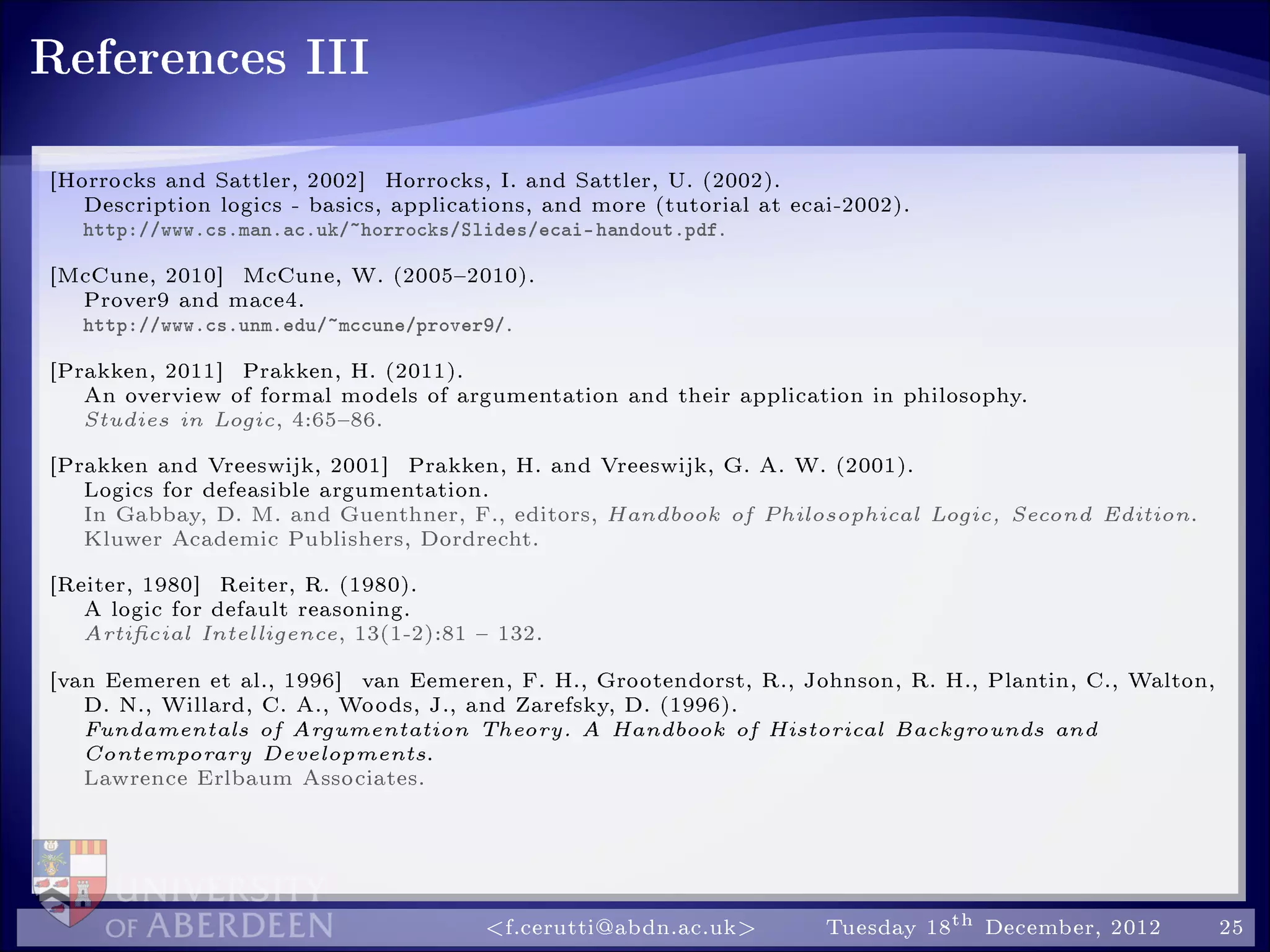 References III
[Horrocks and Sattler, 2002] Horrocks, I. and Sattler, U. (2002).
Description logics - basics, applications, and more (tutorial at ecai-2002).
http://www.cs.man.ac.uk/~horrocks/Slides/ecai-handout.pdf.
[McCune, 2010] McCune, W. (20052010).
Prover9 and mace4.
http://www.cs.unm.edu/~mccune/prover9/.
[Prakken, 2011] Prakken, H. (2011).
An overview of formal models of argumentation and their application in philosophy.
Studies in Logic, 4:6586.
[Prakken and Vreeswijk, 2001] Prakken, H. and Vreeswijk, G. A. W. (2001).
Logics for defeasible argumentation.
In Gabbay, D. M. and Guenthner, F., editors, Handbook of Philosophical Logic, Second Edition.
Kluwer Academic Publishers, Dordrecht.
[Reiter, 1980] Reiter, R. (1980).
A logic for default reasoning.
Articial Intelligence, 13(1-2):81  132.
[van Eemeren et al., 1996] van Eemeren, F. H., Grootendorst, R., Johnson, R. H., Plantin, C., Walton,
D. N., Willard, C. A., Woods, J., and Zarefsky, D. (1996).
Fundamentals of Argumentation Theory. A Handbook of Historical Backgrounds and
Contemporary Developments.
Lawrence Erlbaum Associates.
f.cerutti@abdn.ac.uk Tuesday 18th December, 2012 25
 