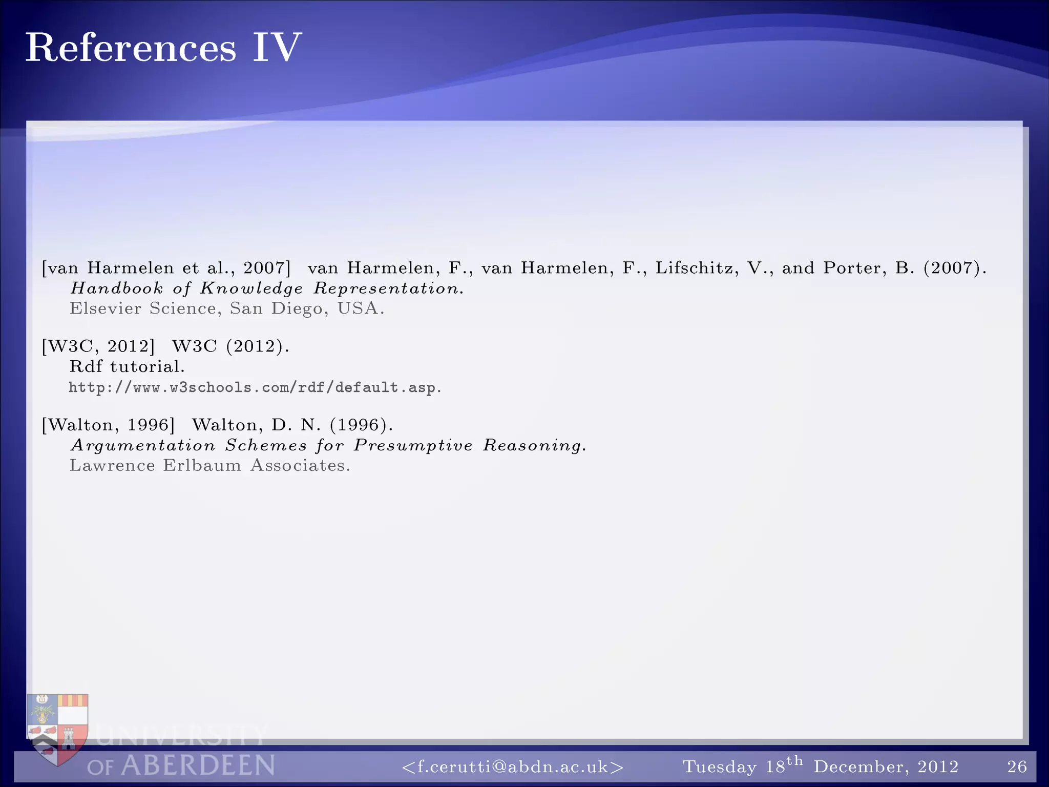 References IV
[van Harmelen et al., 2007] van Harmelen, F., van Harmelen, F., Lifschitz, V., and Porter, B. (2007).
Handbook of Knowledge Representation.
Elsevier Science, San Diego, USA.
[W3C, 2012] W3C (2012).
Rdf tutorial.
http://www.w3schools.com/rdf/default.asp.
[Walton, 1996] Walton, D. N. (1996).
Argumentation Schemes for Presumptive Reasoning.
Lawrence Erlbaum Associates.
f.cerutti@abdn.ac.uk Tuesday 18th December, 2012 26
 