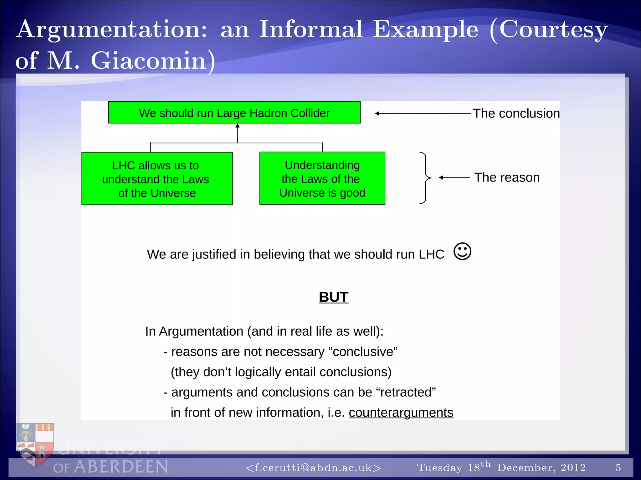 Argumentation: an Informal Example (Courtesy
of M. Giacomin)
The reason
The conclusion
We are justified in believing that we should run LHC 
We should run Large Hadron Collider
LHC allows us to
understand the Laws
of the Universe
Understanding
the Laws of the
Universe is good
In Argumentation (and in real life as well):
- reasons are not necessary “conclusive”
(they don’t logically entail conclusions)
- arguments and conclusions can be “retracted”
in front of new information, i.e. counterarguments
BUT
f.cerutti@abdn.ac.uk Tuesday 18th December, 2012 5
 