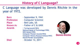 History of C Language?
C Language was developed by Dennis Ritchie in the
year of 1972.
4
Born – September 9, 1941
Profession – Computer Scientist
Place – Bell Labs, US
Known As – Father of C & UNIX
Awards – Turing Award(1983)
National Medal of Technology(1998)
IEEE Medal(1990)
Computer Pioneer Award(1994)
Computer History Museum Fellow(1997)
Harold Pender Award(2003)
Died – October 12, 2011
 