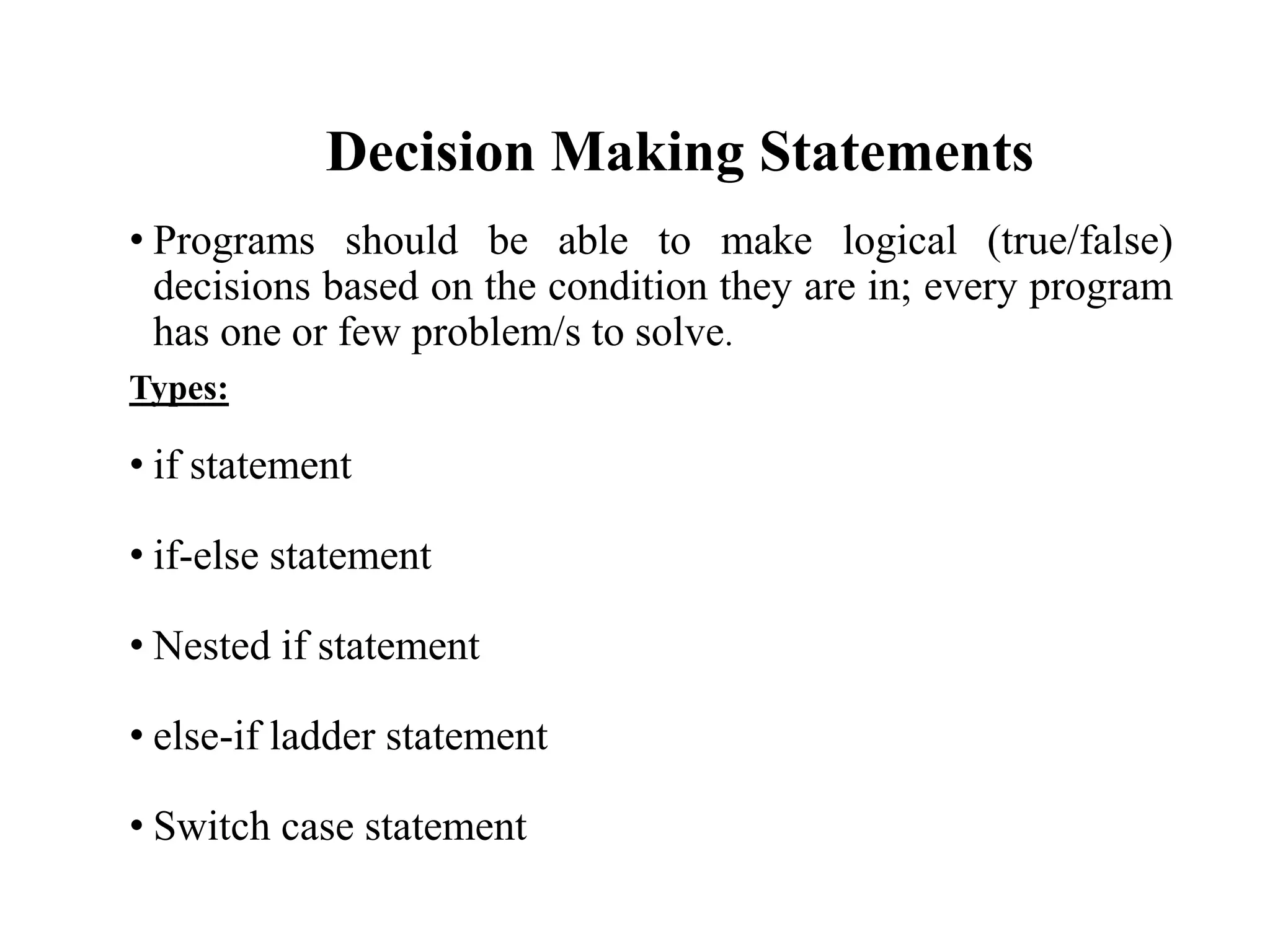 Decision Making Statements
• Programs should be able to make logical (true/false)
decisions based on the condition they are in; every program
has one or few problem/s to solve.
Types:
• if statement
• if-else statement
• Nested if statement
• else-if ladder statement
• Switch case statement
 