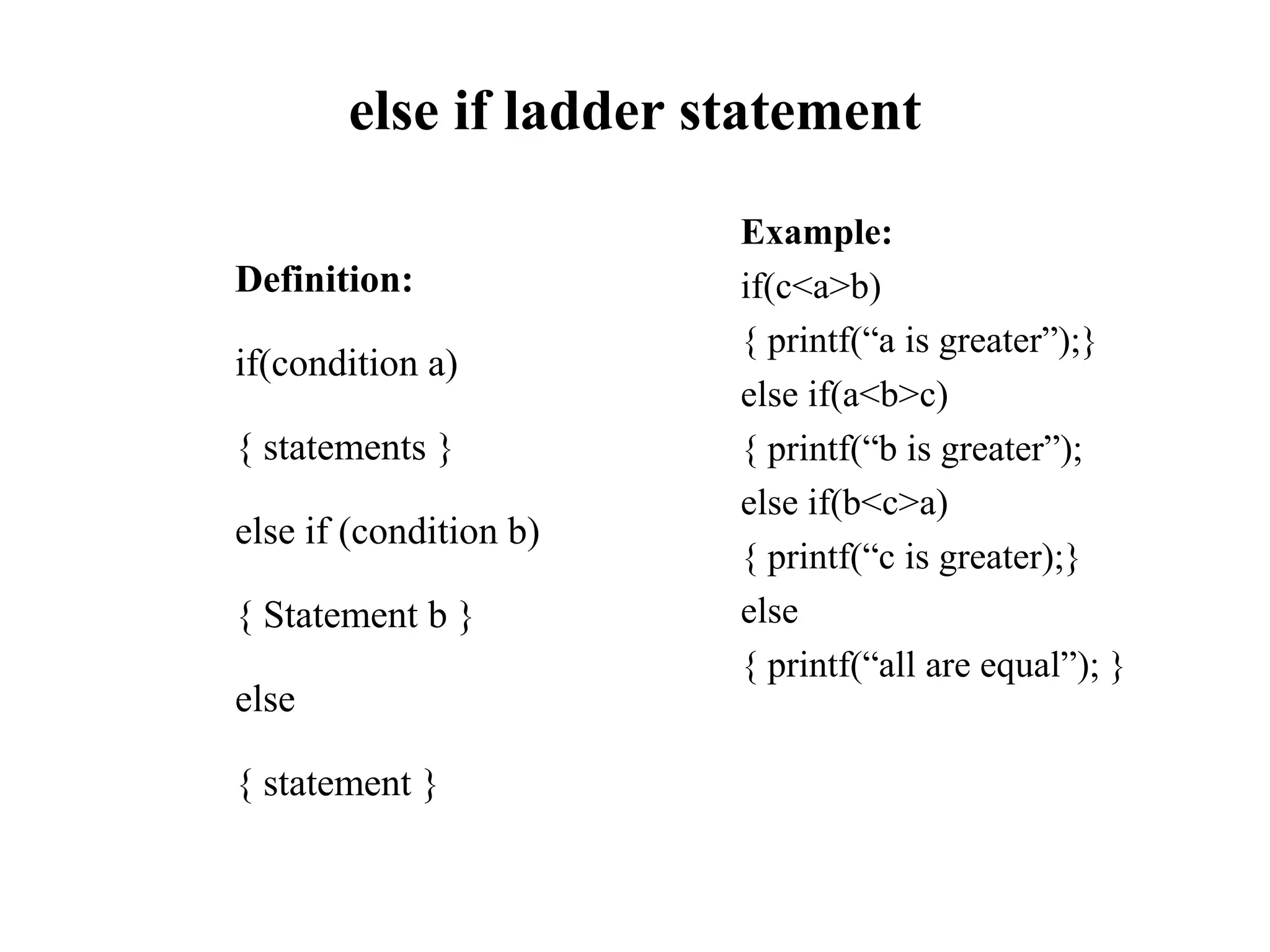 else if ladder statement
Definition:
if(condition a)
{ statements }
else if (condition b)
{ Statement b }
else
{ statement }
Example:
if(c<a>b)
{ printf(“a is greater”);}
else if(a<b>c)
{ printf(“b is greater”);
else if(b<c>a)
{ printf(“c is greater);}
else
{ printf(“all are equal”); }
 
