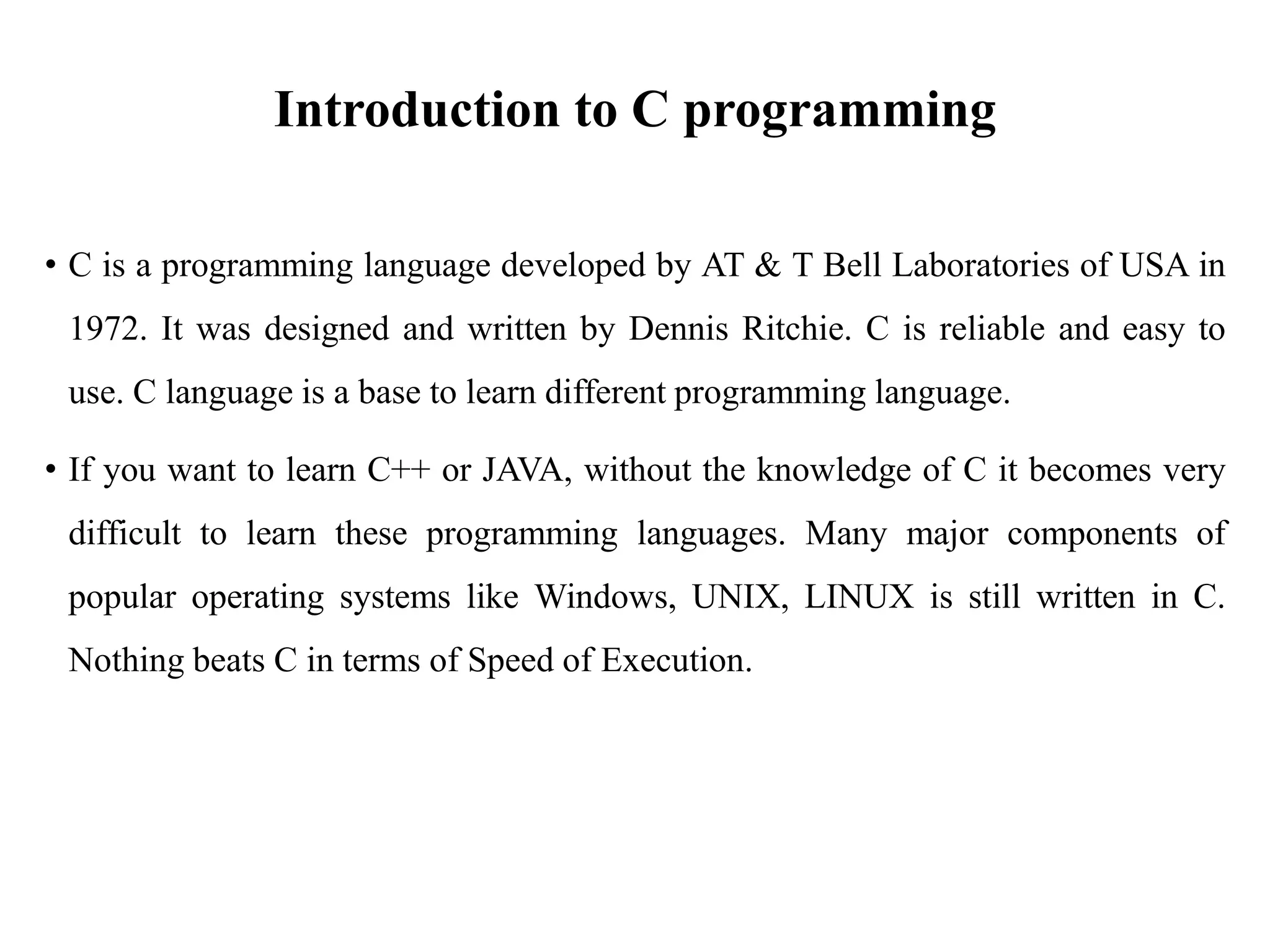 Introduction to C programming
• C is a programming language developed by AT & T Bell Laboratories of USA in
1972. It was designed and written by Dennis Ritchie. C is reliable and easy to
use. C language is a base to learn different programming language.
• If you want to learn C++ or JAVA, without the knowledge of C it becomes very
difficult to learn these programming languages. Many major components of
popular operating systems like Windows, UNIX, LINUX is still written in C.
Nothing beats C in terms of Speed of Execution.
 
