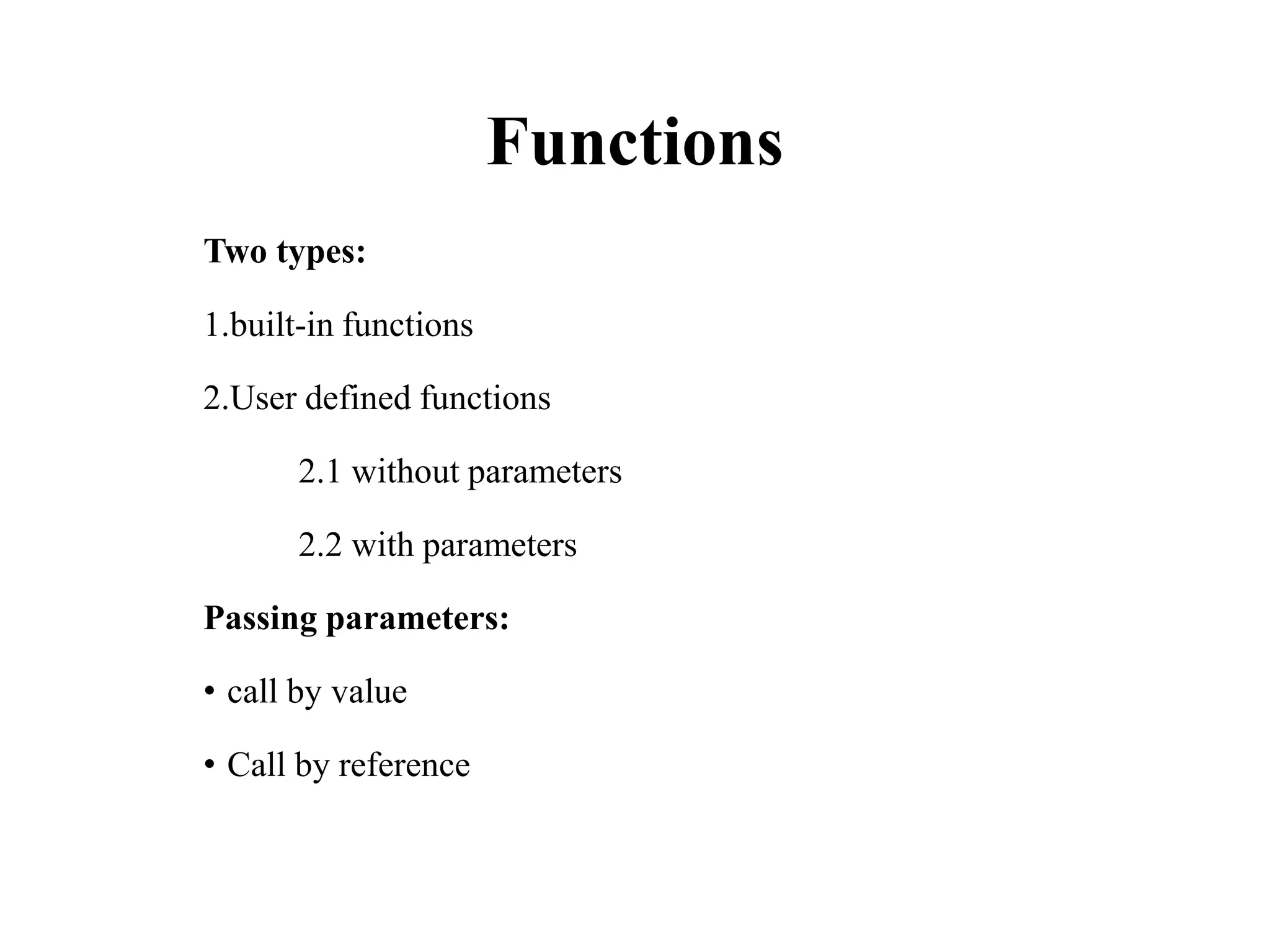 Functions
Two types:
1.built-in functions
2.User defined functions
2.1 without parameters
2.2 with parameters
Passing parameters:
• call by value
• Call by reference
 