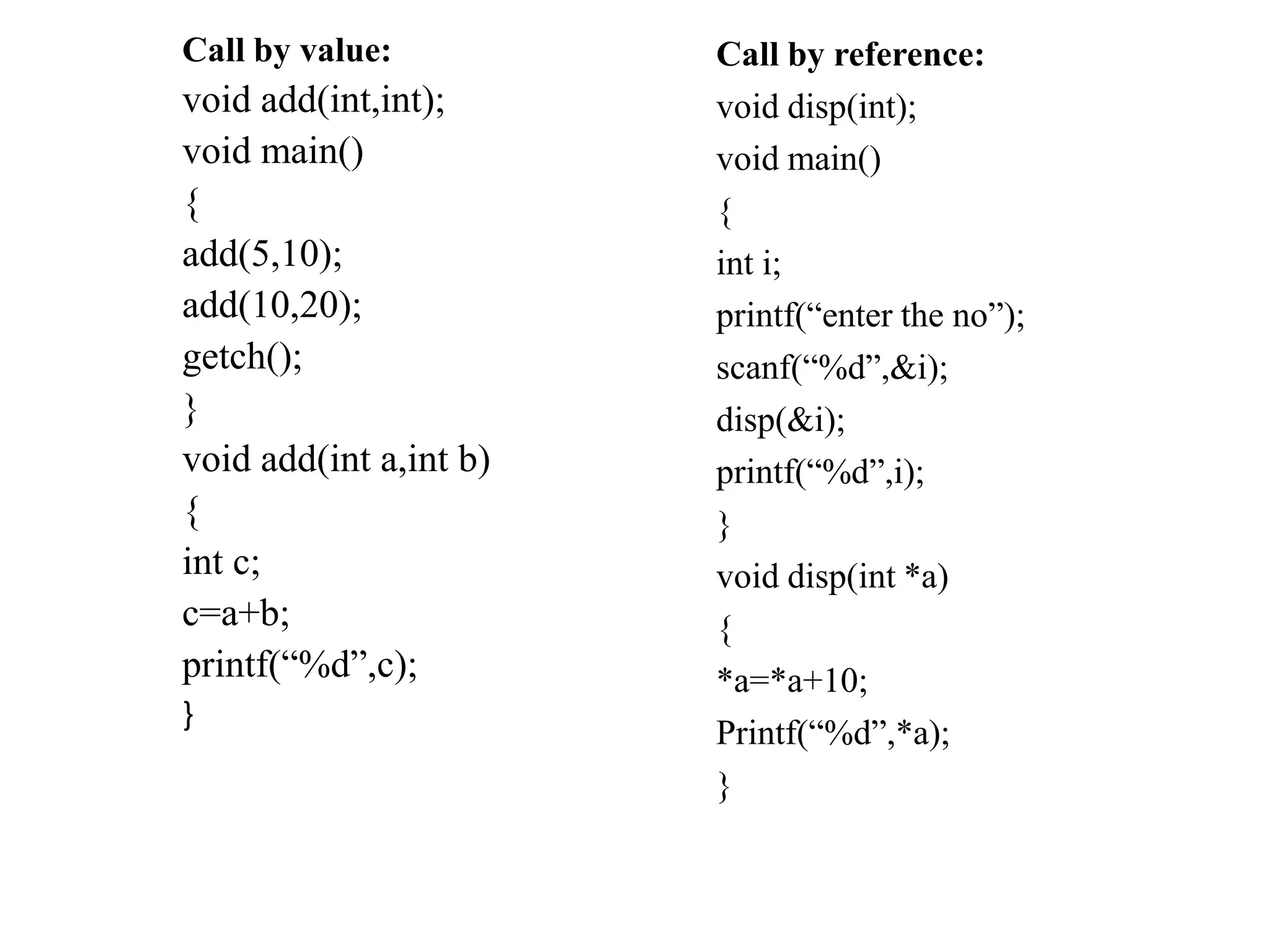 Call by value:
void add(int,int);
void main()
{
add(5,10);
add(10,20);
getch();
}
void add(int a,int b)
{
int c;
c=a+b;
printf(“%d”,c);
}
Call by reference:
void disp(int);
void main()
{
int i;
printf(“enter the no”);
scanf(“%d”,&i);
disp(&i);
printf(“%d”,i);
}
void disp(int *a)
{
*a=*a+10;
Printf(“%d”,*a);
}
 