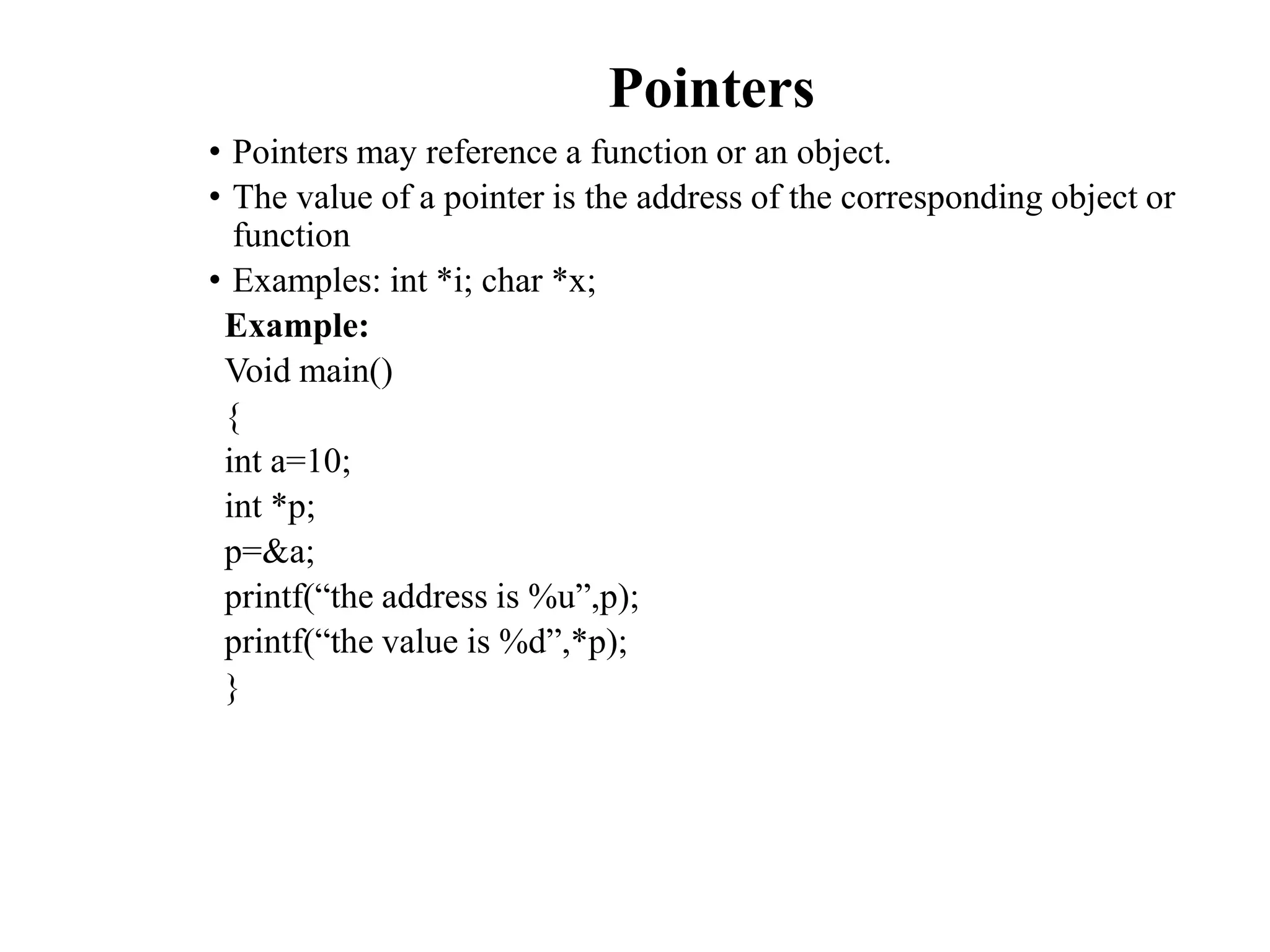 Pointers
• Pointers may reference a function or an object.
• The value of a pointer is the address of the corresponding object or
function
• Examples: int *i; char *x;
Example:
Void main()
{
int a=10;
int *p;
p=&a;
printf(“the address is %u”,p);
printf(“the value is %d”,*p);
}
 