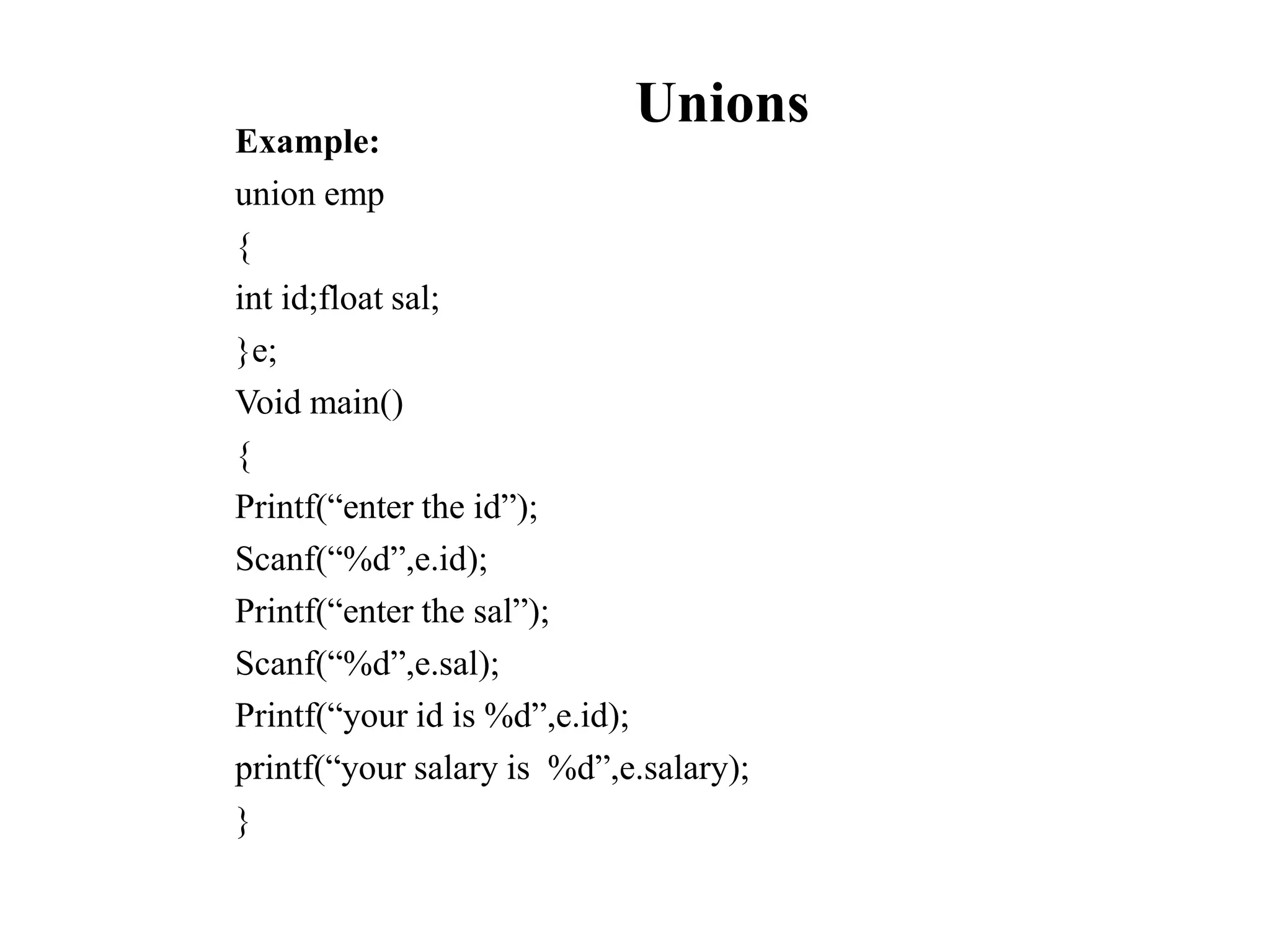 Unions
Example:
union emp
{
int id;float sal;
}e;
Void main()
{
Printf(“enter the id”);
Scanf(“%d”,e.id);
Printf(“enter the sal”);
Scanf(“%d”,e.sal);
Printf(“your id is %d”,e.id);
printf(“your salary is %d”,e.salary);
}
 