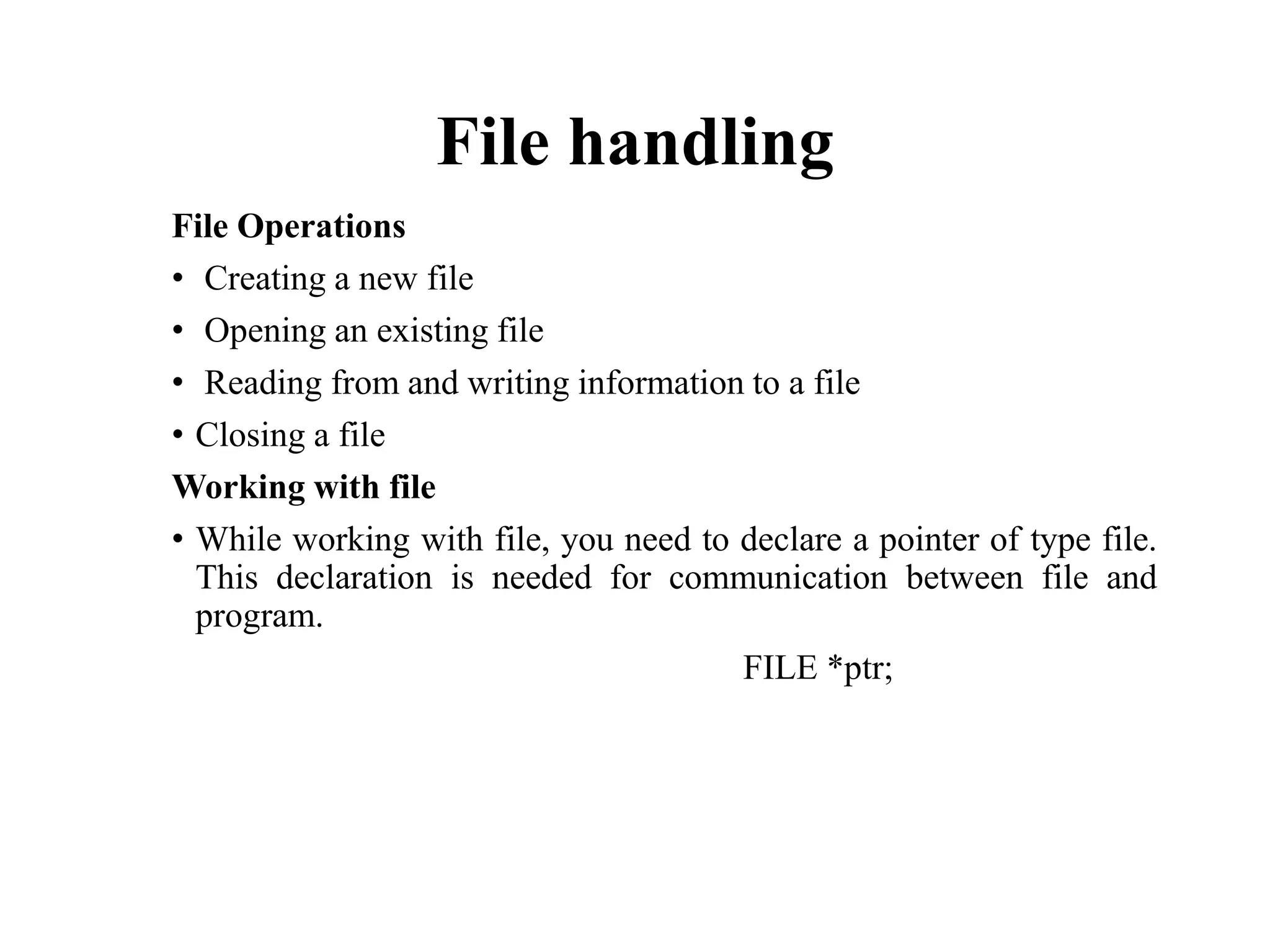 File handling
File Operations
• Creating a new file
• Opening an existing file
• Reading from and writing information to a file
• Closing a file
Working with file
• While working with file, you need to declare a pointer of type file.
This declaration is needed for communication between file and
program.
FILE *ptr;
 