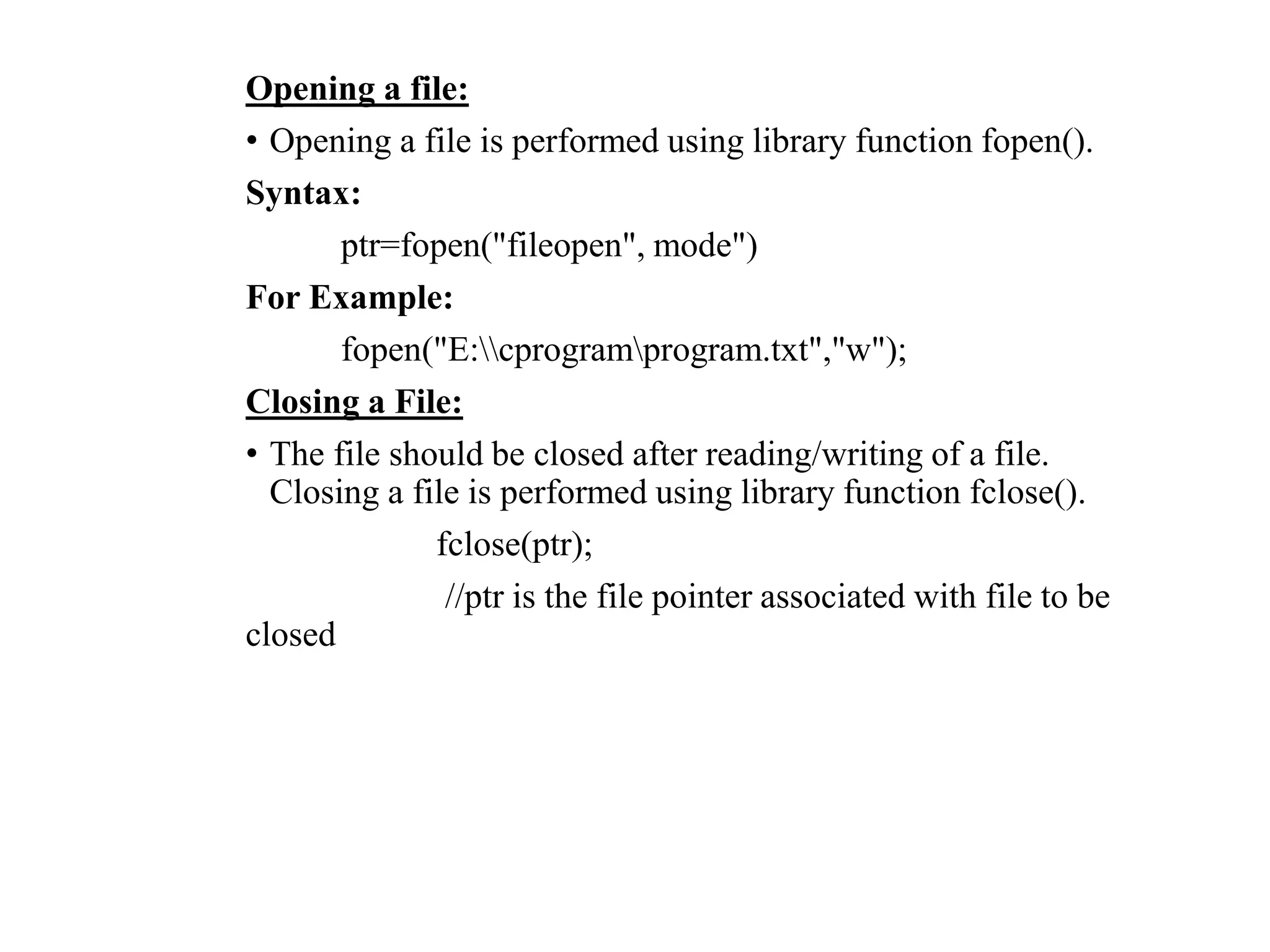 Opening a file:
• Opening a file is performed using library function fopen().
Syntax:
ptr=fopen("fileopen", mode")
For Example:
fopen("E:cprogramprogram.txt","w");
Closing a File:
• The file should be closed after reading/writing of a file.
Closing a file is performed using library function fclose().
fclose(ptr);
//ptr is the file pointer associated with file to be
closed
 