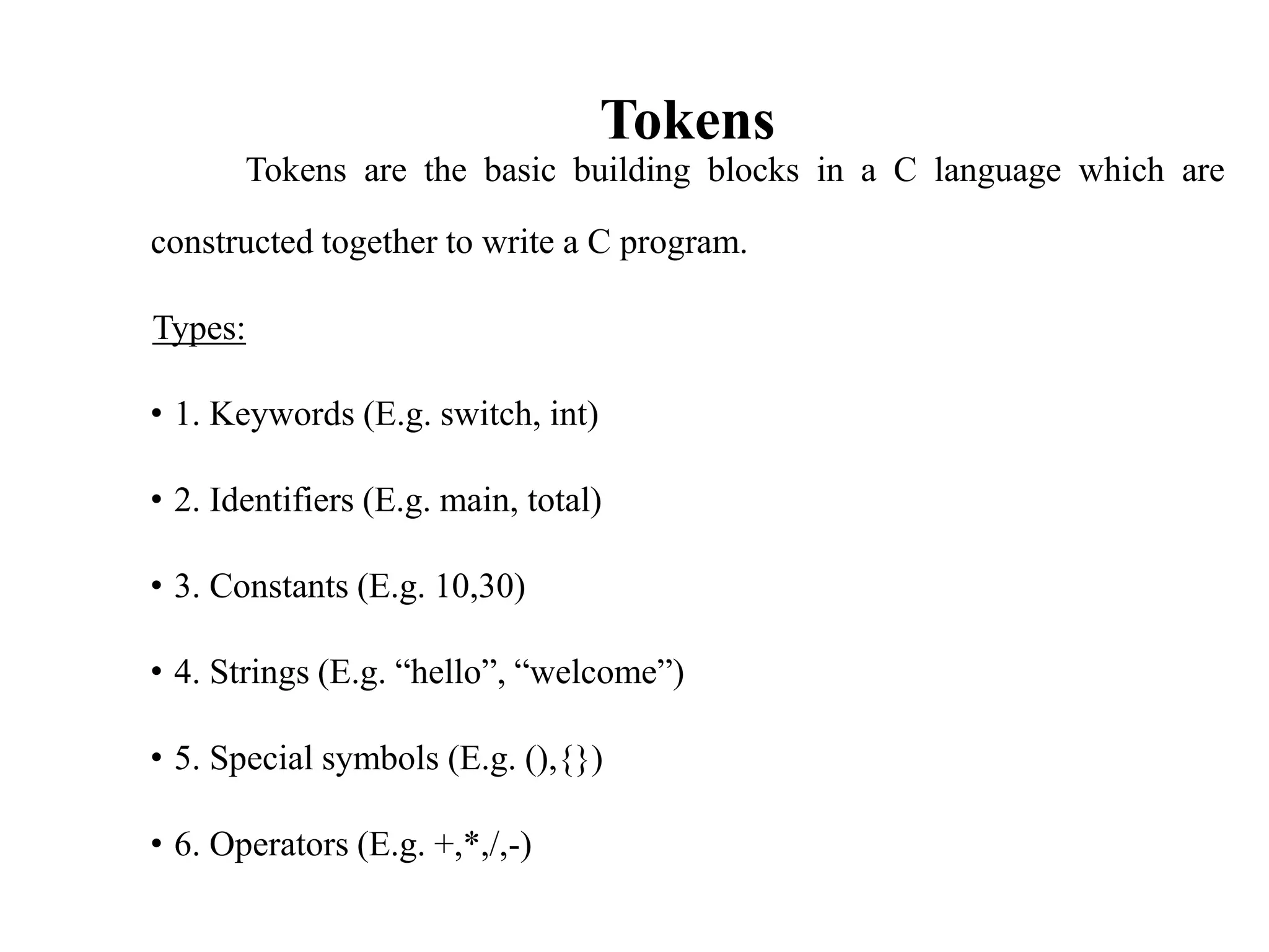 Tokens
Tokens are the basic building blocks in a C language which are
constructed together to write a C program.
Types:
• 1. Keywords (E.g. switch, int)
• 2. Identifiers (E.g. main, total)
• 3. Constants (E.g. 10,30)
• 4. Strings (E.g. “hello”, “welcome”)
• 5. Special symbols (E.g. (),{})
• 6. Operators (E.g. +,*,/,-)
 