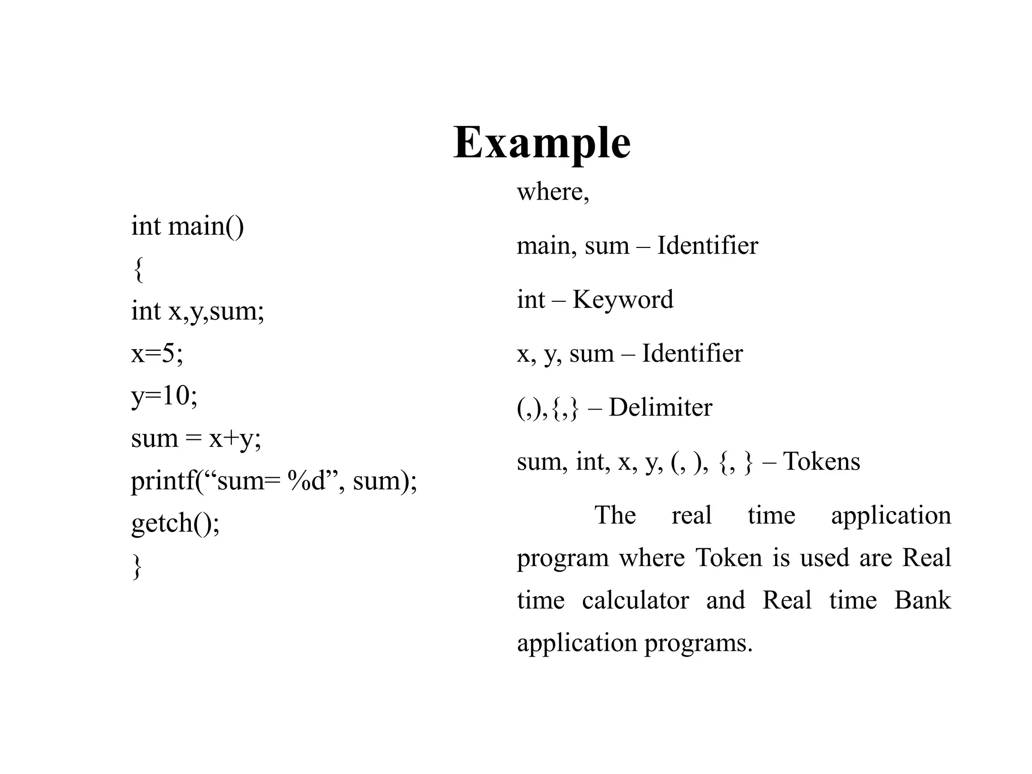 Example
int main()
{
int x,y,sum;
x=5;
y=10;
sum = x+y;
printf(“sum= %d”, sum);
getch();
}
where,
main, sum – Identifier
int – Keyword
x, y, sum – Identifier
(,),{,} – Delimiter
sum, int, x, y, (, ), {, } – Tokens
The real time application
program where Token is used are Real
time calculator and Real time Bank
application programs.
 