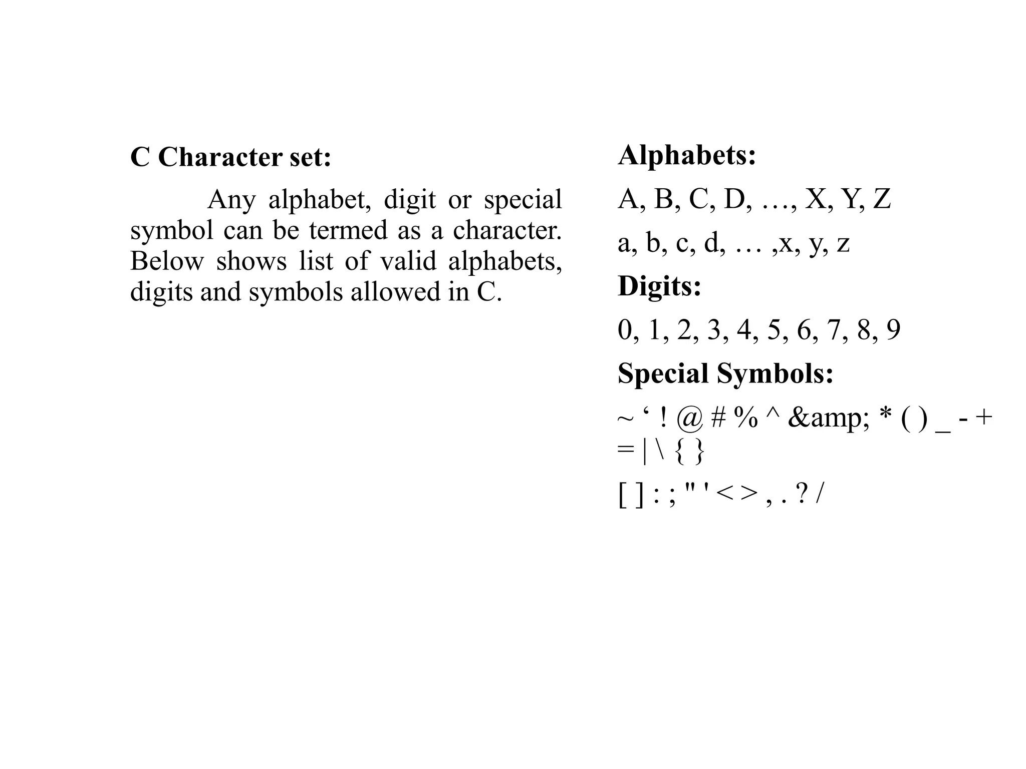 C Character set:
Any alphabet, digit or special
symbol can be termed as a character.
Below shows list of valid alphabets,
digits and symbols allowed in C.
Alphabets:
A, B, C, D, …, X, Y, Z
a, b, c, d, … ,x, y, z
Digits:
0, 1, 2, 3, 4, 5, 6, 7, 8, 9
Special Symbols:
~ ‘ ! @ # % ^ &amp; * ( ) _ - +
= |  { }
[ ] : ; " ' < > , . ? /
 