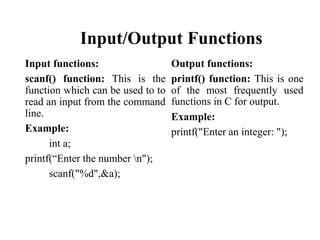 Input/Output Functions
Input functions:
scanf() function: This is the
function which can be used to to
read an input from the command
line.
Example:
int a;
printf(“Enter the number n");
scanf("%d",&a);
Output functions:
printf() function: This is one
of the most frequently used
functions in C for output.
Example:
printf("Enter an integer: ");
 