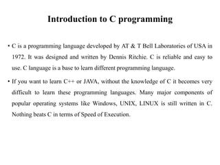 Introduction to C programming
• C is a programming language developed by AT & T Bell Laboratories of USA in
1972. It was designed and written by Dennis Ritchie. C is reliable and easy to
use. C language is a base to learn different programming language.
• If you want to learn C++ or JAVA, without the knowledge of C it becomes very
difficult to learn these programming languages. Many major components of
popular operating systems like Windows, UNIX, LINUX is still written in C.
Nothing beats C in terms of Speed of Execution.
 