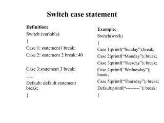 Switch case statement
Definition:
Switch (variable)
{
Case 1: statement1 break;
Case 2: statement 2 break; 40
Case 3:statement 3 break;
…..
Default: default statement
break;
}
Example:
Switch(week)
{
Case 1:printf(“Sunday”);break;
Case 2:printf(“Monday”); break;
Case 3:printf(“Tuesday”); break;
Case 4:printf(“Wednesday”);
break;
Case 5:printf(“Thursday”); break;
Default:printf(“---------”); break;
}
 