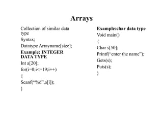 Arrays
Collection of similar data
type
Syntax;
Datatype Arrayname[size];
Example: INTEGER
DATA TYPE
Int a[20];
for(i=0;i<=19;i++)
{
Scanf(“%d”,a[i]);
}
Example:char data type
Void main()
{
Char s[50];
Printf(“enter the name”);
Gets(s);
Puts(s);
}
 