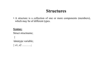 Structures
• A structure is a collection of one or more components (members),
which may be of different types.
Syntax:
Struct structname;
{
datatype variable;
} s1, s2 ……….;
 