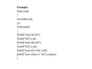 Example:
Struct emp
{
int id;float sal;
}e;
Void main()
{
Printf(“enter the id”);
Scanf(“%d”,e.id);
Printf(“enter the sal”);
Scanf(“%d”,e.sal);
Printf(“your id is %d”,e.id);
printf(“your salary is %d”,e.salary);
}
 