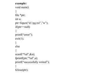 example:
void main()
{
file *ptr;
int a;
ptr=fopen(“d:pg.txt”,”w”);
if(ptr==null)
{
printf(“error”);
exit(1);
}
else
{
scanf(“%d”,&a);
fprintf(ptr,”%d”,a);
printf(“successfully writed”);
}
fclose(ptr);
 