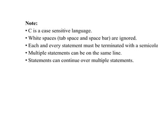 Note:
• C is a case sensitive language.
• White spaces (tab space and space bar) are ignored.
• Each and every statement must be terminated with a semicolo
• Multiple statements can be on the same line.
• Statements can continue over multiple statements.
 