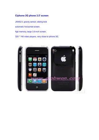 Ciphone 3G phone 3.5' screen
JAVA2.0, gravity sensor, sliding lock
automatic horizontal screen,
4gb memory, large 3.5-inch screen,
320 * 140 video players, very close to iphone 3G.
 