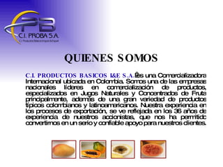 QUIENES SOMOS C.I. PRODUCTOS BASICOS I&E S.A.  es una Comercializadora Internacional ubicada en Colombia. Somos una de las empresas nacionales líderes en comercialización de productos, especializados en Jugos Naturales y Concentrados de Fruta principalmente, además de una gran variedad de productos típicos colombianos y latinoamericanos. Nuestra experiencia en los procesos de exportación, se ve reflejada en los 36 años de experiencia de nuestros accionistas, que nos ha permitido convertirnos en un serio y confiable apoyo para nuestros clientes.  