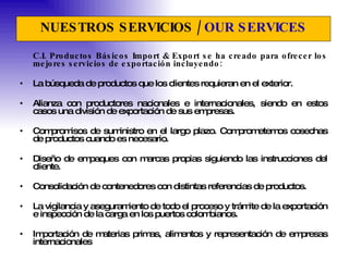 NUESTROS SERVICIOS /  OUR SERVICES C.I. Productos Básicos Import & Export se ha creado para ofrecer los mejores servicios de exportación incluyendo: La búsqueda de productos que los clientes requieran en el exterior.   Alianza con productores nacionales e internacionales, siendo en estos casos una división de exportación de sus empresas. Compromisos de suministro en el largo plazo. Comprometemos cosechas de productos cuando es necesario.  Diseño de empaques con marcas propias siguiendo las instrucciones del cliente.  Consolidación de contenedores con distintas referencias de productos.  La vigilancia y aseguramiento de todo el proceso y trámite de la exportación e inspección de la carga en los puertos colombianos.  Importación de materias primas, alimentos y representación de empresas internacionales 