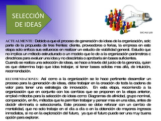 SELECCIÓN  DE IDEAS  ACTUALMENTE:  Debido a que el proceso de generación de ideas de la organización, solo parte de la propuesta de tres frentes: cliente, proveedores o ferias, la empresa en esta etapa solo enfoca sus esfuerzos en realizar un estudio de viabilidad general. Estudio que no implica un método estructurado o un modelo que le de a la organización parámetros o directrices para evaluar una idea y no descártala o aprobarla sin bases suficientes.  Cuando se realiza una selección de ideas, se hace a través del juicio de la gerencia, quien es que determina bajo que idea trabajar, si tener bases solidas mas allá, de intuición, recomendación.  RECOMENDACIONES:  Así como a la organización se le hace pertinente desarrollar un proceso para la generación de ideas, debe trabajar en la creación de toda la cadena de valor para tener una estrategia de innovación.  En esta etapa, recomiendo a la organización que en conjunto con los cambios que se proponen en la etapa anterior, empleé métodos para la selección de ideas como: Diagramas de afinidad, grupo nominal, comparación, en fin, métodos que le permitan trabajar y pensar mas en una idea, antes de decidir eliminarla o seleccionarla. Este proceso se debe reforzar con un cambio de mentalidad, que no solo trabaje en el día a día o en la obtención de mayores ingresos inmediatos, si no en la exploración del futuro,  ya que el futuro puede ser una muy buena opción para explorar.  