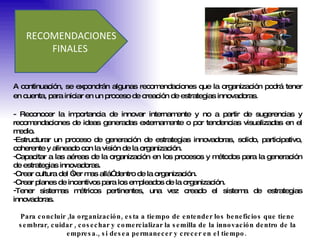 RECOMENDACIONES FINALES  A continuación, se expondrán algunas recomendaciones que la organización podrá tener en cuenta, para iniciar en un proceso de creación de estrategias innovadoras .  - Reconocer la importancia de innovar internamente y no a partir de sugerencias y recomendaciones de ideas generadas externamente o por tendencias visualizadas en el medio. Estructurar un proceso de generación de estrategias innovadoras, solido, participativo, coherente y alineado con la visión de la organización.  Capacitar a las aéreas de la organización en los procesos y métodos para la generación de estrategias innovadoras.  Crear cultura del “ver mas allá” dentro de la organización.  Crear planes de incentivos para los empleados de la organización.  Tener sistemas métricos pertinentes, una vez creado el sistema de estrategias innovadoras. Para concluir ,la organización, esta a tiempo de entender los beneficios que tiene sembrar, cuidar , cosechar y comercializar la semilla de la innovación dentro de la empresa., si desea permanecer y crecer en el tiempo.  