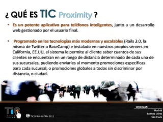 ¿ QUÉ ES TIC Proximity ?
• Es un potente aplicativo para teléfonos inteligentes, junto a un desarrollo
  web gestionado por el usuario final.

• Programado en las tecnologías más modernas y escalables (Rails 3.0, la
  misma de Twitter o BaseCamp) e instalado en nuestros propios servers en
  California, EE.UU, el sistema le permite al cliente saber cuantos de sus
  clientes se encuentran en un rango de distancia determinado de cada una de
  sus sucursales, pudiendo enviarles al momento promociones específicas
  para cada sucursal, o promociones globales a todos sin discriminar por
  distancia, o ciudad.




                                                                   OFICINAS:
                                                                               Madrid
                                                                          Buenos Aires
            TIC SPAIN-LATAM 2011                                             Sao Paulo
 