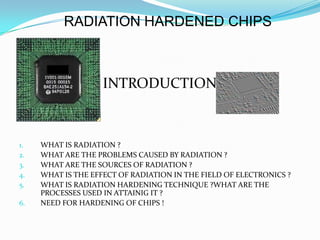 RADIATION HARDENED CHIPS



1.                  INTRODUCTION



1.   WHAT IS RADIATION ?
2.   WHAT ARE THE PROBLEMS CAUSED BY RADIATION ?
3.   WHAT ARE THE SOURCES OF RADIATION ?
4.   WHAT IS THE EFFECT OF RADIATION IN THE FIELD OF ELECTRONICS ?
5.   WHAT IS RADIATION HARDENING TECHNIQUE ?WHAT ARE THE
     PROCESSES USED IN ATTAINIG IT ?
6.   NEED FOR HARDENING OF CHIPS !
 