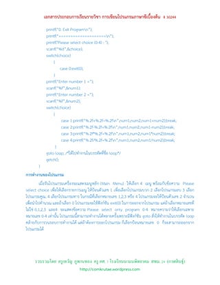 เอกสารประกอบการเรียนรายวิชา การเขียนโปรแกรมภาษาซีเบื้องต้น ง 30244
            printf(“0. Exit Programn”);
            printf(“====================n”);
            printf("Please select choice (0-4) : ");
            scanf(“%d”,&choice);
            switch(choice)
                 {
                     case 0:exit(0);
                 }
            printf(“Enter number 1 =”);
            scanf(“%f”,&num1);
            printf(“Enter number 2 =”);
            scanf(“%f”,&num2);
            switch(choice)
                 {
                      case 1:printf(“%.2f+%.2f=%.2fn”,num1,num2,num1+num2);break;
                      case 2:printf(“%.2f-%.2f=%.2fn”,num1,num2,num1-num2);break;
                      case 3:printf(“%.2f*%.2f=%.2fn”,num1,num2,num1*num2);break;
                      case 4:printf(“%.2f/%.2f=%.2fn”,num1,num2,num1/num2);break;
                   }
            goto loop; /*ให้ไปทางานในบรรทัดที่ชื่อ loop*/
            getch();
       }
การทางานของโปรแกรม
          เมื่อรันโปรแกรมเครื่องจะแสดงเมนูหลัก (Main Menu) ให้เลือก 4 เมนู พร้อมกับข้อความ Please
select choice เพื่อให้เลือกรายการเมนู ให้ป้อนตัวเลข 1 เพื่อเลือกโปรแกรมบวก 2 เลือกโปรแกรมลบ 3 เลือก
โปรแกรมคูณ, 4 เลือกโปรแกรมหาร ในกรณีที่เลือกหมายเลข 1,2,3 หรือ 4 โปรแกรมจะให้ป้อนตัวเลข 2 จานวน
เพื่อนาไปคานวณ และถ้าเลือก 0 โปรแกรมจะใช้ฟังก์ชัน exit(0) ในการออกจากโปรแกรม แต่ถ้าเลือกหมายเลขที่
ไม่ใช่ 0,1,2,3 และ4 จะแสดงข้อความ Please select only program 0-4 หมายความว่าให้เลือกเฉพาะ
หมายเลข 0-4 เท่านั้น โปรแกรมนี้สามารถทางานได้หลายครั้งเพราะมีฟังก์ชัน goto สั่งให้ทางานในบรรทัด loop
คล้ายกับการวนรอบการทางานได้ แต่ถ้าต้องการออกโปรแกรม ก็เลือกป้อนหมายเลข 0 ก็จะสามารถออกจาก
โปรแกรมได้




     รวบรวมโดย ครู เทวัญ ภูพานทอง ครู คศ. 1 โรงเรี ยนนามนพิทยาคม สพม. 24 (กาฬสิ นธุ์)
                                http://comkrutae.wordpress.com
 