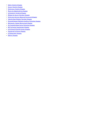 • Eğitim Yönetimi Kitapları
• Kariyer Yönetimi Kitapları
• Performans Yönetimi Kitapları
• Ölçme Ve Değerlendirme Kitapları
• İş Süreçlerini Yenileme Kitapları
• Mülakat Ve Seçme Teknikleri Kitapları
• Performans Karnesi (Balanced Scorecard) Kitapları
• Yetkinlik Bazlı Mülakat Teknikleri Kitapları
• Personel(Çalışan) Maliyetini Azaltma Yöntemleri Kitapları
• Motivasyon, Çalışan Memnuniyeti Kitapları
• Zor İnsanlarla Başa Çıkma Yöntemleri Kitapları
• NLP Ve Koçluk Uygulamaları Kitapları
• İş Ve Sosyal Güvenlik Hukuku Kitapları
• Uygulamalı İş Hukuku Kitapları
• İş Sözleşmeleri Kitapları
• Eğitimci Kitapları
 