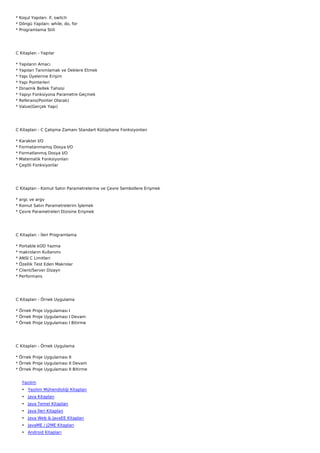 * Koşul Yapıları: if, switch
* Döngü Yapıları: while, do, for
* Programlama Stili




C Kitapları - Yapılar

*   Yapıların Amacı
*   Yapıları Tanımlamak ve Deklere Etmek
*   Yapı Üyelerine Erişim
*   Yapı Pointerleri
*   Dinamik Bellek Tahsisi
*   Yapıyı Fonksiyona Parametre Geçmek
*   Referans(Pointer Olarak)
*   Value(Gerçek Yapı)




C Kitapları - C Çalışma Zamanı Standart Kütüphane Fonksiyonları

*   Karakter I/O
*   Formatanmamış Dosya I/O
*   Formatlanmış Dosya I/O
*   Matematik Fonksiyonları
*   Çeşitli Fonksiyonlar




C Kitapları - Komut Satırı Parametrelerine ve Çevre Sembollere Erişmek

* argc ve argv
* Komut Satırı Parametrelerini İşlemek
* Çevre Parametreleri Dizisine Erişmek




C Kitapları - İleri Programlama

*   Portable kOD Yazma
*   makroların Kullanımı
*   ANSI C Limitleri
*   Özellik Test Eden Makrolar
*   Client/Server Dizayn
*   Performans




C Kitapları - Örnek Uygulama

* Örnek Proje Uygulaması I
* Örnek Proje Uygulaması I Devam
* Örnek Proje Uygulaması I Bitirme




C Kitapları - Örnek Uygulama

* Örnek Proje Uygulaması II
* Örnek Proje Uygulaması II Devam
* Örnek Proje Uygulaması II Bitirme


     Yazılım
     • Yazılım Mühendisliği Kitapları
     • Java Kitapları
     • Java Temel Kitapları
     • Java İleri Kitapları
     • Java Web & JavaEE Kitapları
     • JavaME / J2ME Kitapları
     • Android Kitapları
 