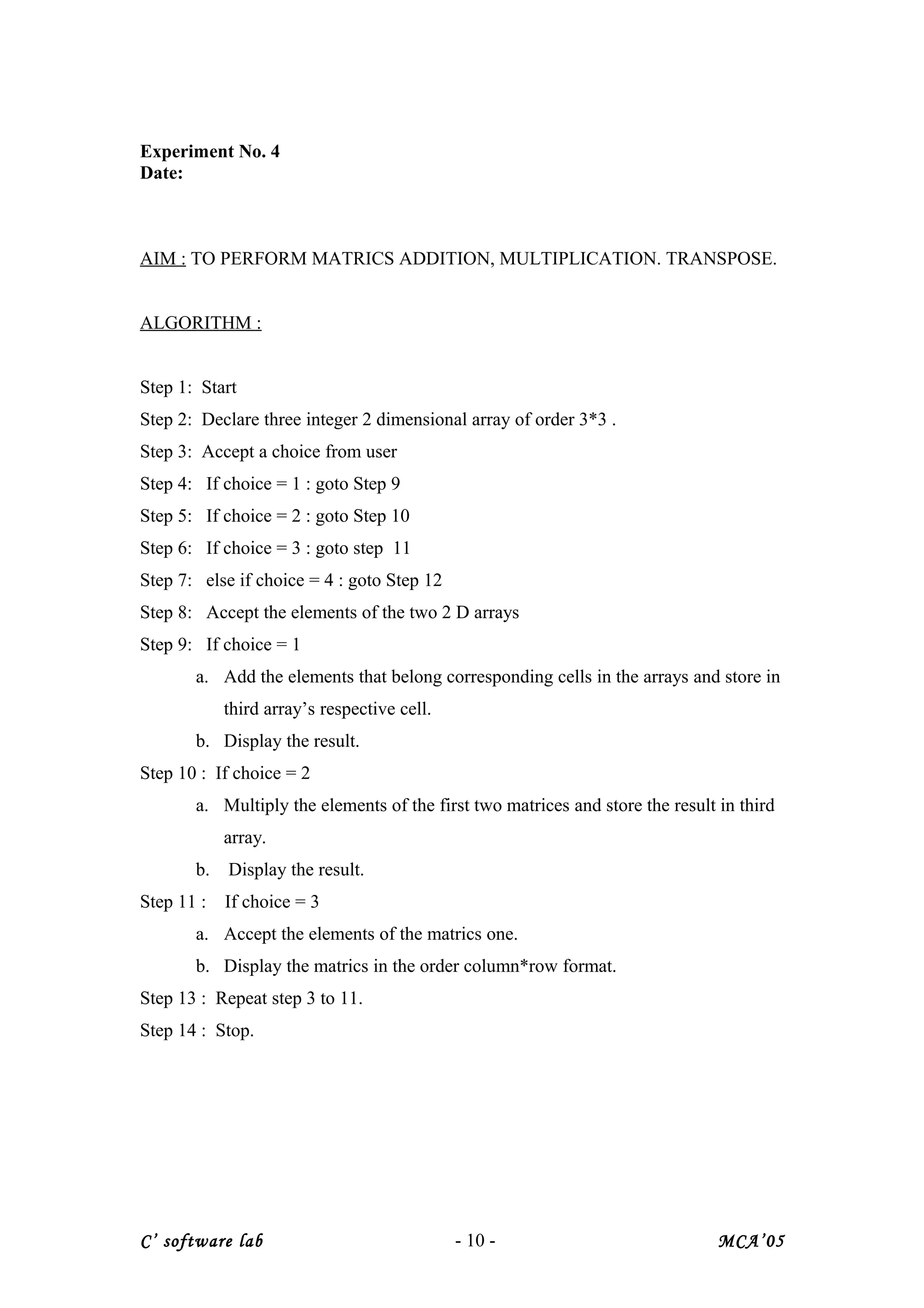 Experiment No. 4
Date:
AIM : TO PERFORM MATRICS ADDITION, MULTIPLICATION. TRANSPOSE.
ALGORITHM :
Step 1: Start
Step 2: Declare three integer 2 dimensional array of order 3*3 .
Step 3: Accept a choice from user
Step 4: If choice = 1 : goto Step 9
Step 5: If choice = 2 : goto Step 10
Step 6: If choice = 3 : goto step 11
Step 7: else if choice = 4 : goto Step 12
Step 8: Accept the elements of the two 2 D arrays
Step 9: If choice = 1
a. Add the elements that belong corresponding cells in the arrays and store in
third array’s respective cell.
b. Display the result.
Step 10 : If choice = 2
a. Multiply the elements of the first two matrices and store the result in third
array.
b. Display the result.
Step 11 : If choice = 3
a. Accept the elements of the matrics one.
b. Display the matrics in the order column*row format.
Step 13 : Repeat step 3 to 11.
Step 14 : Stop.
C’ software lab - 10 - MCA’05
 