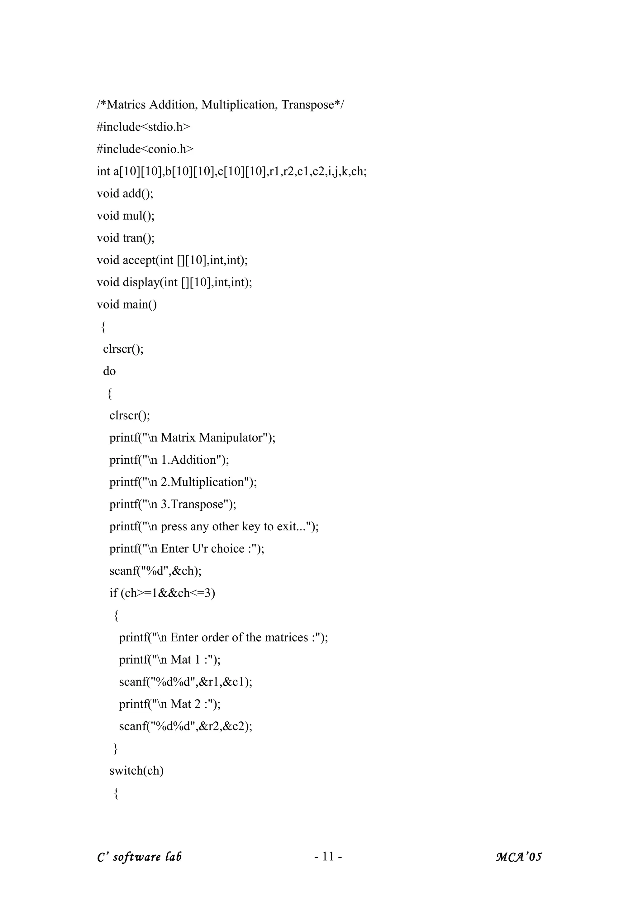 /*Matrics Addition, Multiplication, Transpose*/
#include<stdio.h>
#include<conio.h>
int a[10][10],b[10][10],c[10][10],r1,r2,c1,c2,i,j,k,ch;
void add();
void mul();
void tran();
void accept(int [][10],int,int);
void display(int [][10],int,int);
void main()
{
clrscr();
do
{
clrscr();
printf("n Matrix Manipulator");
printf("n 1.Addition");
printf("n 2.Multiplication");
printf("n 3.Transpose");
printf("n press any other key to exit...");
printf("n Enter U'r choice :");
scanf("%d",&ch);
if (ch>=1&&ch<=3)
{
printf("n Enter order of the matrices :");
printf("n Mat 1 :");
scanf("%d%d",&r1,&c1);
printf("n Mat 2 :");
scanf("%d%d",&r2,&c2);
}
switch(ch)
{
C’ software lab - 11 - MCA’05
 