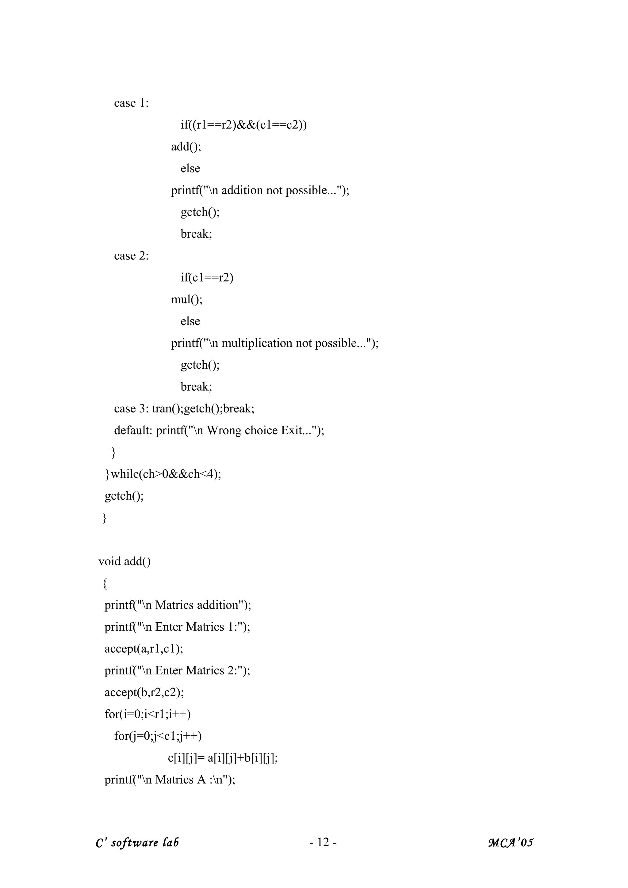 case 1:
if((r1==r2)&&(c1==c2))
add();
else
printf("n addition not possible...");
getch();
break;
case 2:
if(c1==r2)
mul();
else
printf("n multiplication not possible...");
getch();
break;
case 3: tran();getch();break;
default: printf("n Wrong choice Exit...");
}
}while(ch>0&&ch<4);
getch();
}
void add()
{
printf("n Matrics addition");
printf("n Enter Matrics 1:");
accept(a,r1,c1);
printf("n Enter Matrics 2:");
accept(b,r2,c2);
for(i=0;i<r1;i++)
for(j=0;j<c1;j++)
c[i][j]= a[i][j]+b[i][j];
printf("n Matrics A :n");
C’ software lab - 12 - MCA’05
 