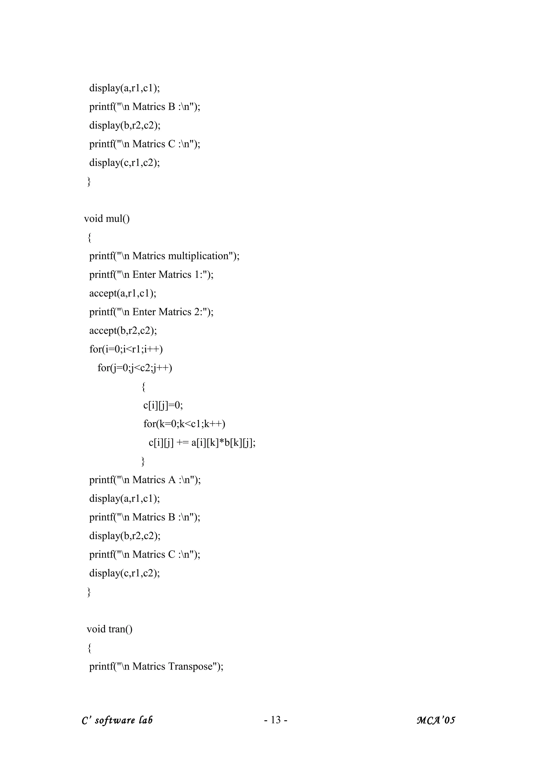 display(a,r1,c1);
printf("n Matrics B :n");
display(b,r2,c2);
printf("n Matrics C :n");
display(c,r1,c2);
}
void mul()
{
printf("n Matrics multiplication");
printf("n Enter Matrics 1:");
accept(a,r1,c1);
printf("n Enter Matrics 2:");
accept(b,r2,c2);
for(i=0;i<r1;i++)
for(j=0;j<c2;j++)
{
c[i][j]=0;
for(k=0;k<c1;k++)
c[i][j] += a[i][k]*b[k][j];
}
printf("n Matrics A :n");
display(a,r1,c1);
printf("n Matrics B :n");
display(b,r2,c2);
printf("n Matrics C :n");
display(c,r1,c2);
}
void tran()
{
printf("n Matrics Transpose");
C’ software lab - 13 - MCA’05
 