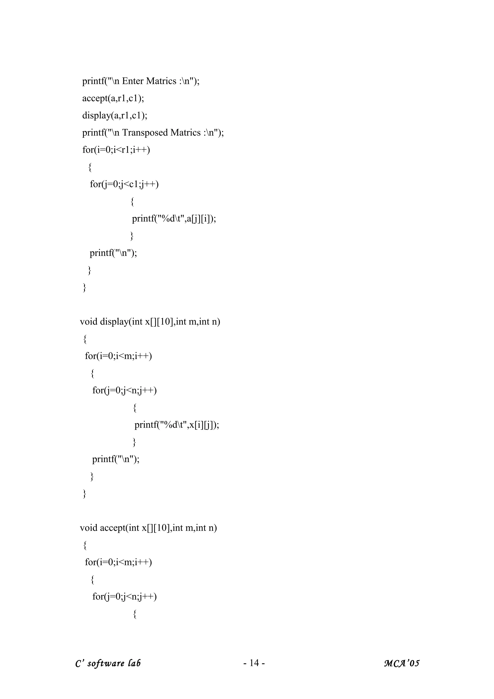 printf("n Enter Matrics :n");
accept(a,r1,c1);
display(a,r1,c1);
printf("n Transposed Matrics :n");
for(i=0;i<r1;i++)
{
for(j=0;j<c1;j++)
{
printf("%dt",a[j][i]);
}
printf("n");
}
}
void display(int x[][10],int m,int n)
{
for(i=0;i<m;i++)
{
for(j=0;j<n;j++)
{
printf("%dt",x[i][j]);
}
printf("n");
}
}
void accept(int x[][10],int m,int n)
{
for(i=0;i<m;i++)
{
for(j=0;j<n;j++)
{
C’ software lab - 14 - MCA’05
 