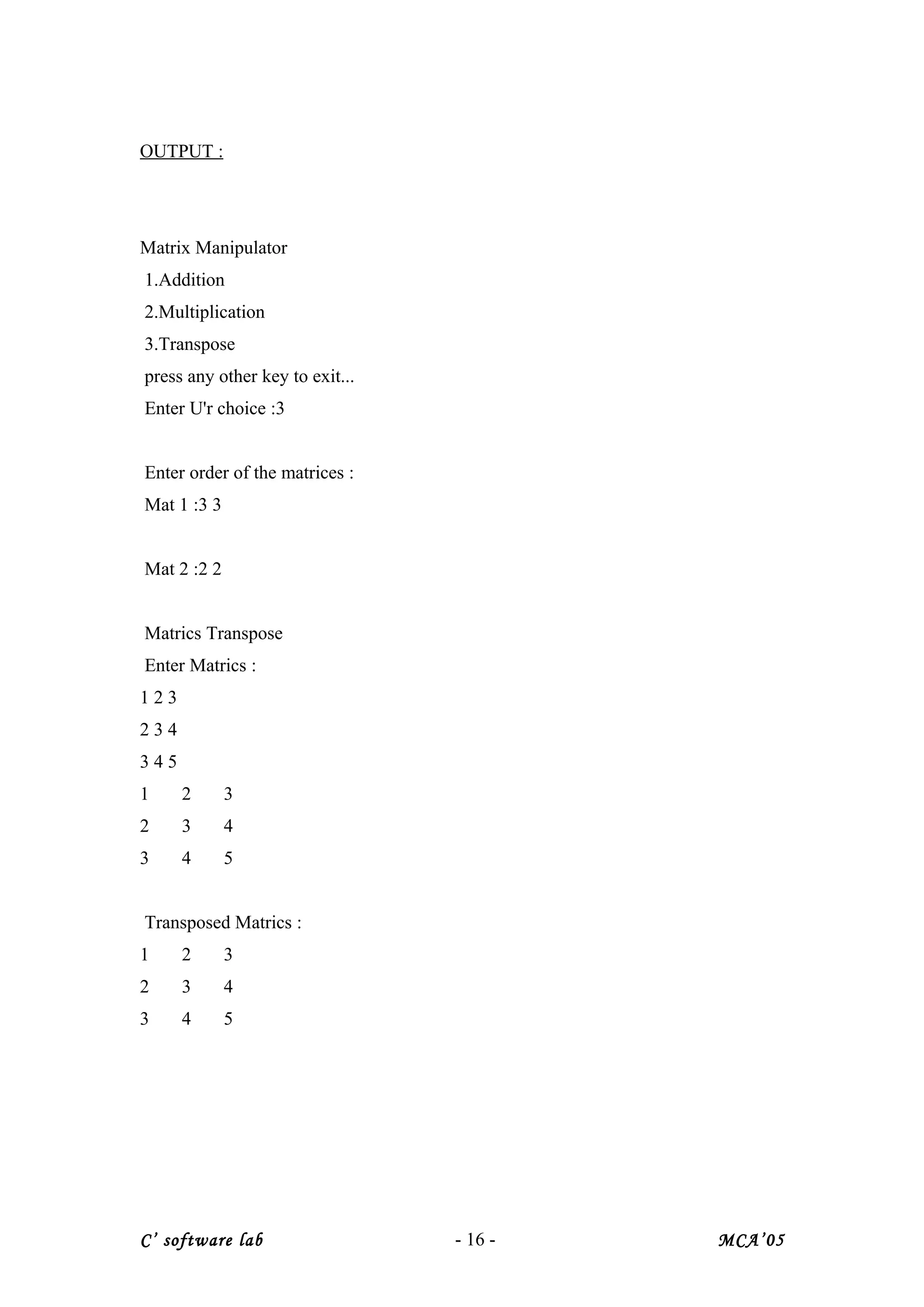 OUTPUT :
Matrix Manipulator
1.Addition
2.Multiplication
3.Transpose
press any other key to exit...
Enter U'r choice :3
Enter order of the matrices :
Mat 1 :3 3
Mat 2 :2 2
Matrics Transpose
Enter Matrics :
1 2 3
2 3 4
3 4 5
1 2 3
2 3 4
3 4 5
Transposed Matrics :
1 2 3
2 3 4
3 4 5
C’ software lab - 16 - MCA’05
 