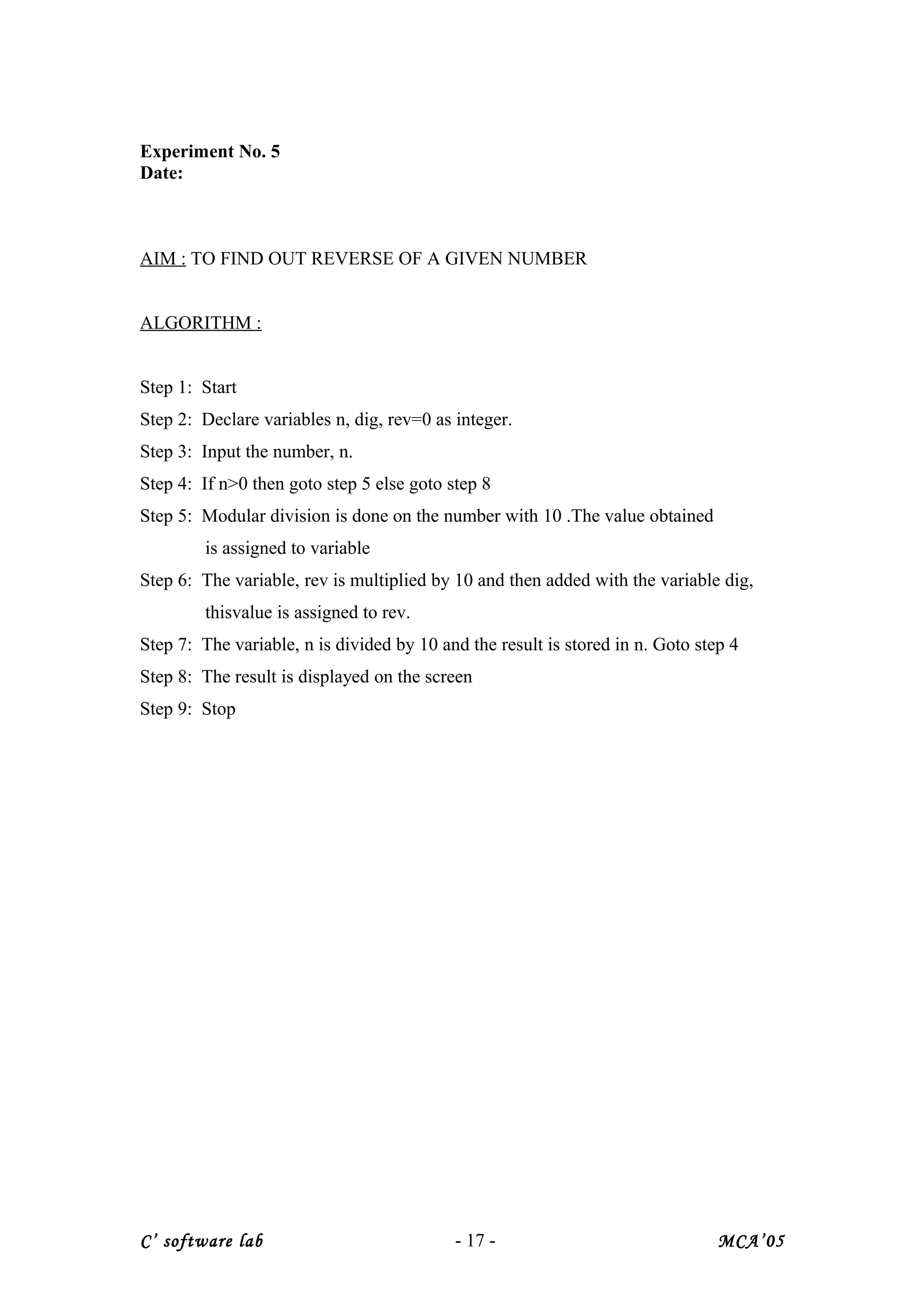 Experiment No. 5
Date:
AIM : TO FIND OUT REVERSE OF A GIVEN NUMBER
ALGORITHM :
Step 1: Start
Step 2: Declare variables n, dig, rev=0 as integer.
Step 3: Input the number, n.
Step 4: If n>0 then goto step 5 else goto step 8
Step 5: Modular division is done on the number with 10 .The value obtained
is assigned to variable
Step 6: The variable, rev is multiplied by 10 and then added with the variable dig,
thisvalue is assigned to rev.
Step 7: The variable, n is divided by 10 and the result is stored in n. Goto step 4
Step 8: The result is displayed on the screen
Step 9: Stop
C’ software lab - 17 - MCA’05
 