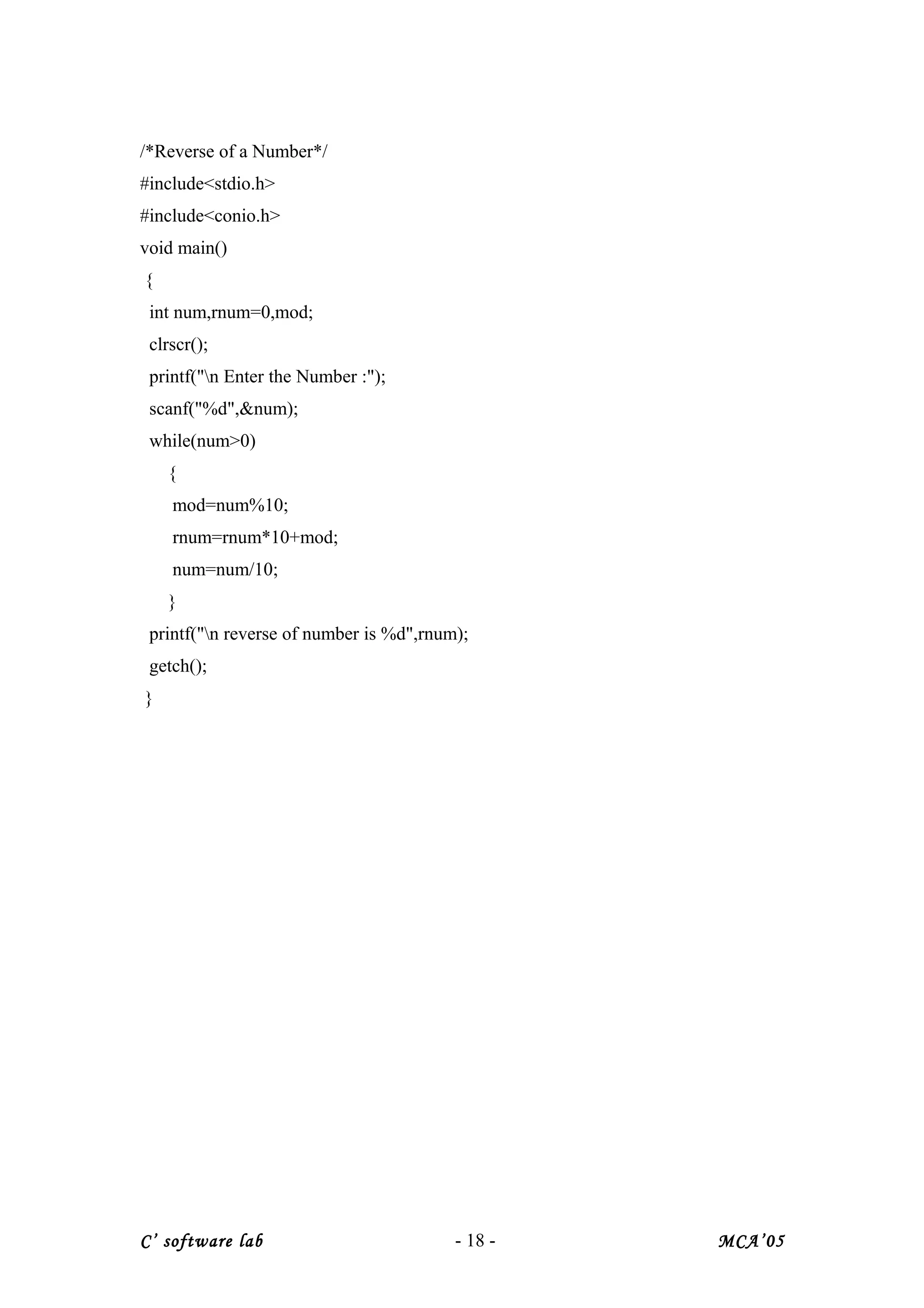 /*Reverse of a Number*/
#include<stdio.h>
#include<conio.h>
void main()
{
int num,rnum=0,mod;
clrscr();
printf("n Enter the Number :");
scanf("%d",&num);
while(num>0)
{
mod=num%10;
rnum=rnum*10+mod;
num=num/10;
}
printf("n reverse of number is %d",rnum);
getch();
}
C’ software lab - 18 - MCA’05
 