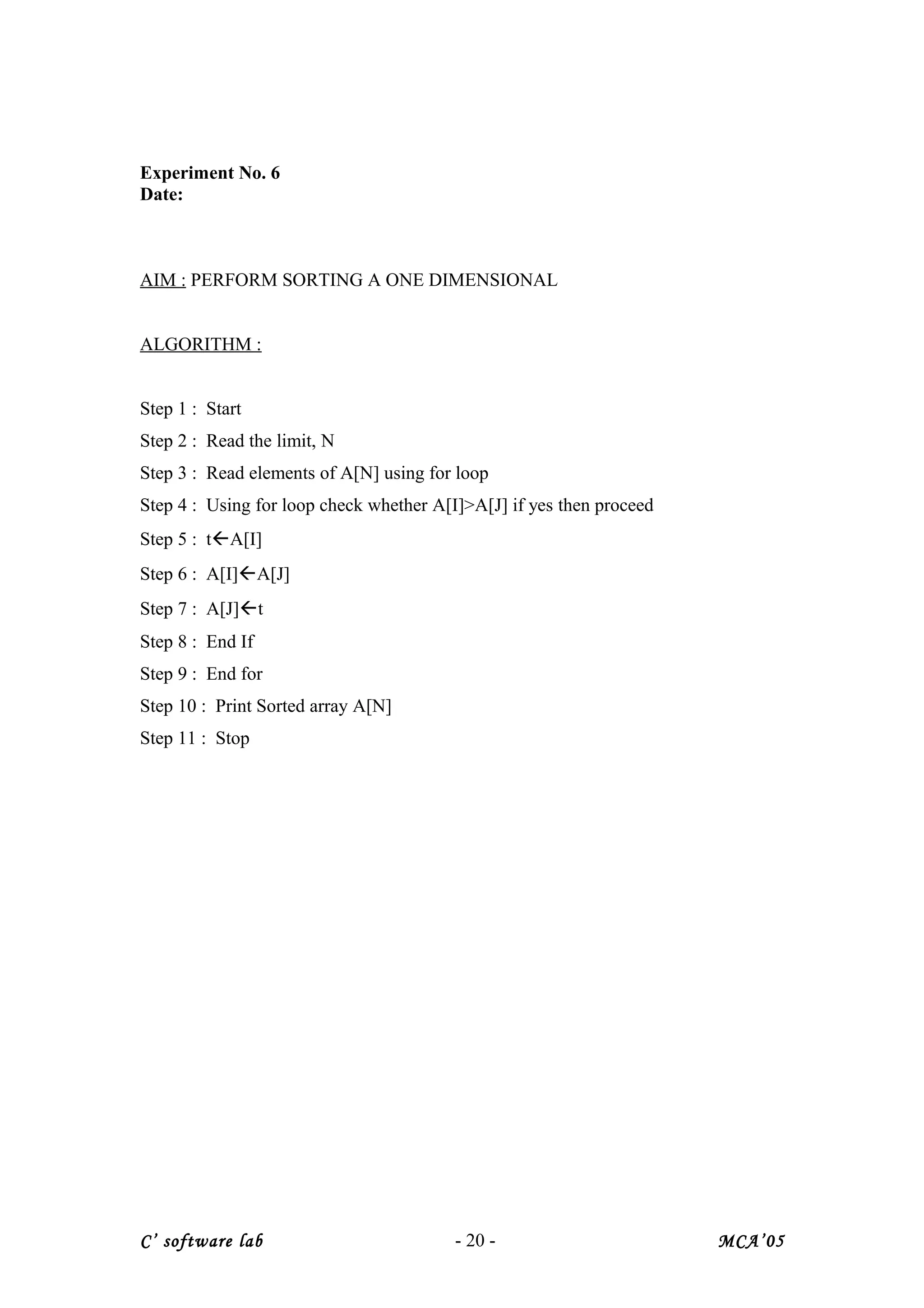 Experiment No. 6
Date:
AIM : PERFORM SORTING A ONE DIMENSIONAL
ALGORITHM :
Step 1 : Start
Step 2 : Read the limit, N
Step 3 : Read elements of A[N] using for loop
Step 4 : Using for loop check whether A[I]>A[J] if yes then proceed
Step 5 : tA[I]
Step 6 : A[I]A[J]
Step 7 : A[J]t
Step 8 : End If
Step 9 : End for
Step 10 : Print Sorted array A[N]
Step 11 : Stop
C’ software lab - 20 - MCA’05
 